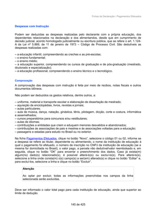 Fichas da Declaração / Pagamentos Efetuados
Despesas com Instrução
Podem ser deduzidas as despesas realizadas pelo declarante com a própria educação, dos
dependentes relacionados na declaração e dos alimentandos, desde que em cumprimento de
decisão judicial, acordo homologado judicialmente ou escritura pública, que se refere o art. 1.124-
A da Lei nº 5.869, de 11 de janeiro de 1973 – Código de Processo Civil. São dedutíveis as
despesas realizadas com:
– a educação infantil, compreendendo as creches e as pré-escolas;
– o ensino fundamental;
– o ensino médio;
– a educação superior, compreendendo os cursos de graduação e de pós-graduação (mestrado,
doutorado e especialização);
– a educação profissional, compreendendo o ensino técnico e o tecnológico.
Comprovação
A comprovação das despesas com instrução é feita por meio de recibos, notas fiscais e outros
documentos idôneos.
Não podem ser deduzidos os gastos relativos, dentre outros, a:
– uniforme, material e transporte escolar e elaboração de dissertação de mestrado;
– aquisição de enciclopédias, livros, revistas e jornais;
– aulas particulares;
– aula de música, dança, natação, ginástica, tênis, pilotagem, dicção, corte e costura, informática
e assemelhados;
– cursos preparatórios para concursos e/ou vestibulares;
– aulas de idiomas;
– contribuições a entidades que criem e eduquem menores desvalidos e abandonados;
– contribuições às associações de pais e mestres e às associações voltadas para a educação;
– passagens e estadas para estudo no Brasil ou no exterior.
Na ficha Pagamentos Efetuados, clique no botão “Novo”, selecione o código 01 ou 02, informe se
a despesa se refere ao titular, dependente ou alimentando, o nome da instituição de educação à
qual o pagamento foi efetuado, o número de inscrição no CNPJ da instituição de educação (se a
mesma for domiciliada no Brasil), o valor pago, a parcela não dedutível/valor reembolsado e, em
seguida, clique no botão “OK” para encerrar o preenchimento dos dados. Caso já exista(m)
algum(ns) dado(s) relacionado(s), é possível alterá-lo(s) ou excluí-lo(s). Para alterá-lo(s),
selecione a linha onde consta(m) o(s) campo(s) a ser(em) alterado(s) e clique no botão “Editar” e,
para excluí-los, selecione a linha e clique no botão “Excluir”.
Atenção
Ao optar por excluir, todas as informações preenchidas nos campos da linha
selecionada serão excluídas.
Deve ser informado o valor total pago para cada instituição de educação, ainda que superior ao
limite de dedução.
145 de 425
 