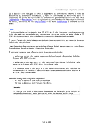 Fichas da Declaração / Pagamentos Efetuados
Se a despesa com instrução se referir a dependente ou alimentando, informe o nome do
dependente ou alimentando beneficiado. O nome do alimentando ou dependente deve ser
selecionado no quadro de dependentes ou alimentandos previamente relacionados nas fichas
Dependentes ou Alimentandos. Caso o dependente ou alimentando ainda não esteja discriminado
na relação, relacione-o na ficha Dependentes ou na ficha Alimentandos e preencha os seus
dados.
Limite
O limite anual individual da dedução é de R$ 3.561,50. O valor dos gastos que ultrapassar esse
limite não pode ser aproveitado nem mesmo para compensar gastos de valor inferior a R$
3.561,50, efetuados com o próprio declarante ou com outro dependente/alimentando.
O campo Parcela não dedutível/valor reembolsado deve ser preenchido nos casos de despesas
de instrução não dedutíveis.
Havendo declaração em separado, cada cônjuge só pode deduzir as despesas com instrução dos
dependentes e dos alimentandos indicados na declaração.
O programa transporta para o Resumo como despesas com instrução:
– a diferença entre o valor pago e o valor reembolsado/parcela não dedutível do titular,
limitado a R$ 3.561,50, mais;
– a diferença entre o valor pago e o valor reembolsado/parcela não dedutível de cada
dependente, limitado a R$ 3.561,50 por dependente, mais;
– a diferença entre o valor pago e o valor reembolsado/parcela não dedutível de
alimentandos com os quais o contribuinte efetuou despesas com instrução, limitado a
R$ 3.561,50 por alimentando.
Selecione os seguintes códigos de pagamento:
• 01 para as despesas com instrução no Brasil;
• 02 para as despesas com instrução no exterior.
Atenção
O cônjuge que incluir o filho como dependente na declaração pode deduzir as
despesas com instrução, ainda que o recibo esteja em nome do outro cônjuge.
146 de 425
 