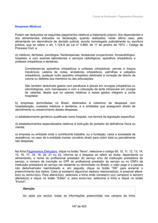 Fichas da Declaração / Pagamentos Efetuados
Despesas Médicas
Podem ser deduzidos os seguintes pagamentos relativos a tratamento próprio, dos dependentes e
dos alimentandos indicados na declaração, quando realizados, neste último caso, pelo
alimentante em decorrência de decisão judicial, acordo homologado judicialmente ou escritura
pública, que se refere o art. 1.124-A da Lei nº 5.869, de 11 de janeiro de 1973 – Código de
Processo Civil, a:
a) médicos, dentistas, psicólogos, fisioterapeutas, terapeutas ocupacionais, fonoaudiólogos,
hospitais, e com exames laboratoriais e serviços radiológicos, aparelhos ortopédicos e
próteses ortopédicas e dentárias;
Consideram-se aparelhos ortopédicos e próteses ortopédicas: pernas e braços
mecânicos, cadeira de rodas, andadores ortopédicos, palmilhas e calçados
ortopédicos, qualquer outro aparelho ortopédico destinado à correção de desvio de
coluna ou defeitos dos membros ou das articulações.
São também dedutíveis gastos com parafusos e placas em cirurgias ortopédicas ou
odontológicas, com marcapasso e com a colocação de lente intraocular em cirurgia
de catarata, desde que os valores relativos a esses gastos integrem a conta
hospitalar;
b) empresas domiciliadas no Brasil, destinados à cobertura de despesas com
hospitalização, cuidados médicos e dentários, e a entidades que assegurem direito de
atendimento ou ressarcimento destas despesas;
c) estabelecimento geriátrico qualificado como hospital, nos termos da legislação específica;
d) estabelecimentos especializados relativos à instrução de portador de deficiência física ou
mental;
e) empresa ou entidade onde o contribuinte trabalhe, ou a fundação, caixa e sociedade de
assistência, no caso de a entidade manter convênio direto para cobrir total ou parcialmente
tais despesas.
Na ficha Pagamentos Efetuados, clique no botão “Novo”, selecione o código 09, 10, 11, 12, 13, 14,
15, 16, 17, 18, 19, 20, 21 ou 22, informe se a despesa se referir ao titular, dependente ou
alimentando, o nome do profissional prestador do serviço e/ou da instituição prestadora de
serviço, o número de inscrição no CPF do profissional prestador do serviço ou no CNPJ da
instituição prestadora do serviço (se residente ou domiciliado no Brasil), o valor pago e a parcela
não dedutível/valor reembolsado e, em seguida, clique no botão “OK” para encerrar o
preenchimento dos dados. Caso já exista(m) algum(ns) dado(s) relacionado(s), é possível alterá-
lo(s) ou excluí-lo(s). Para alterá-lo(s), selecione a linha onde consta(m) o(s) campo(s) a ser(em)
alterado(s) e clique no botão “Editar” e, para excluí-los, selecione a linha e clique no botão
“Excluir”.
Atenção
Ao optar por excluir, todas as informações preenchidas nos campos da linha
147 de 425
 
