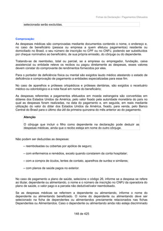 Fichas da Declaração / Pagamentos Efetuados
selecionada serão excluídas.
Comprovação:
As despesas médicas são comprovadas mediante documentos contendo o nome, o endereço e,
no caso de beneficiário (pessoa ou empresa a quem efetuou pagamentos) residente ou
domiciliado no Brasil, o seu número de inscrição no CPF ou no CNPJ, podendo ser substituídos
por cheque nominativo ao beneficiário, de sua própria emissão, do cônjuge ou do dependente.
Tratando-se de reembolso, total ou parcial, se a empresa ou empregador, fundação, caixa
assistencial ou entidade reteve os recibos ou pagou diretamente as despesas, esses valores
devem constar do comprovante de rendimentos fornecidos por eles.
Para o portador de deficiência física ou mental são exigidos laudo médico atestando o estado de
deficiência e comprovação de pagamento a entidades especializadas para esse fim.
No caso de aparelhos e próteses ortopédicos e próteses dentárias, são exigidos o receituário
médico ou odontológico e a nota fiscal em nome do beneficiário;
As despesas referentes a pagamentos efetuados em moeda estrangeira são convertidas em
dólares dos Estados Unidos da América, pelo valor fixado pela autoridade monetária do país no
qual as despesas foram realizadas, na data do pagamento e, em seguida, em reais mediante
utilização do valor do dólar dos Estados Unidos da América, fixado, para venda, pelo Banco
Central do Brasil para o último dia útil da primeira quinzena do mês anterior ao do pagamento.
Atenção
O cônjuge que incluir o filho como dependente na declaração pode deduzir as
despesas médicas, ainda que o recibo esteja em nome do outro cônjuge.
Não podem ser deduzidas as despesas:
– reembolsadas ou cobertas por apólice de seguro;
– com enfermeiros e remédios, exceto quando constarem da conta hospitalar;
– com a compra de óculos, lentes de contato, aparelhos de surdez e similares;
– com planos de saúde pagos no exterior.
No caso de pagamento a plano de saúde, selecione o código 26, informe se a despesa se refere
ao titular, dependente ou alimentando, o nome e o número de inscrição no CNPJ da operadora do
plano de saúde, o valor pago e a parcela não dedutível/valor reembolsado.
Se as despesas médicas se referirem a dependente ou alimentando, informe o nome do
dependente ou alimentando beneficiado. O nome do dependente ou alimentando deve ser
selecionado na ficha de dependentes ou alimentandos previamente relacionados nas fichas
Dependentes ou Alimentandos. Caso o dependente ou alimentando ainda não esteja discriminado
148 de 425
 