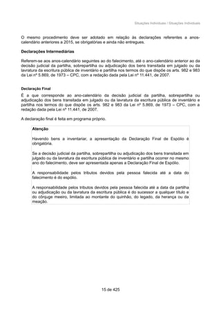 Situações Individuais / Situações Individuais
O mesmo procedimento deve ser adotado em relação às declarações referentes a anos-
calendário anteriores a 2015, se obrigatórias e ainda não entregues.
Declarações Intermediárias
Referem-se aos anos-calendário seguintes ao do falecimento, até o ano-calendário anterior ao da
decisão judicial da partilha, sobrepartilha ou adjudicação dos bens transitada em julgado ou da
lavratura da escritura pública de inventário e partilha nos termos do que dispõe os arts. 982 e 983
da Lei nº 5.869, de 1973 – CPC, com a redação dada pela Lei nº 11.441, de 2007.
Declaração Final
É a que corresponde ao ano-calendário da decisão judicial da partilha, sobrepartilha ou
adjudicação dos bens transitada em julgado ou da lavratura da escritura pública de inventário e
partilha nos termos do que dispõe os arts. 982 e 983 da Lei nº 5.869, de 1973 – CPC, com a
redação dada pela Lei nº 11.441, de 2007.
A declaração final é feita em programa próprio.
Atenção
Havendo bens a inventariar, a apresentação da Declaração Final de Espólio é
obrigatória.
Se a decisão judicial da partilha, sobrepartilha ou adjudicação dos bens transitada em
julgado ou da lavratura da escritura pública de inventário e partilha ocorrer no mesmo
ano do falecimento, deve ser apresentada apenas a Declaração Final de Espólio.
A responsabilidade pelos tributos devidos pela pessoa falecida até a data do
falecimento é do espólio.
A responsabilidade pelos tributos devidos pela pessoa falecida até a data da partilha
ou adjudicação ou da lavratura da escritura pública é do sucessor a qualquer título e
do cônjuge meeiro, limitada ao montante do quinhão, do legado, da herança ou da
meação.
15 de 425
 