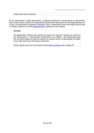 Fichas da Declaração / Pagamentos Efetuados
selecionada serão excluídas.
Ao ser selecionada a opção dependente, o programa apresenta o campo Nome do dependente,
clique neste campo e selecione o dependente previamente relacionado na ficha Dependentes com
o qual a correspondente despesa foi efetuada. Caso o dependente ainda não esteja discriminado
na relação, relacione-o na ficha Dependentes e preencha os seus dados.
Atenção
Os pagamentos relativos aos prêmios de seguro de vida com cláusula de cobertura
por sobrevivência – Vida Gerador de Benefício Livre (VGBL) - são indedutíveis para
fins de determinação da base de cálculo do imposto devido na Declaração de Ajuste
Anual. Não devem ser informados nesta ficha.
Esses valores devem ser informados na ficha Bens e Direitos sob o código 97.
153 de 425
 