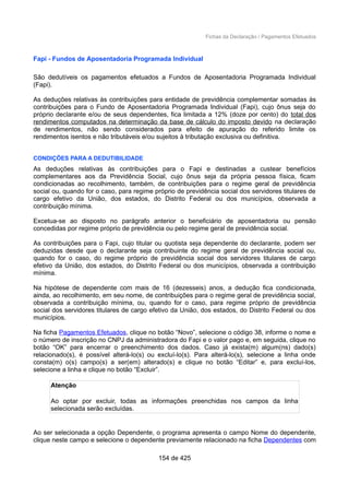 Fichas da Declaração / Pagamentos Efetuados
Fapi - Fundos de Aposentadoria Programada Individual
São dedutíveis os pagamentos efetuados a Fundos de Aposentadoria Programada Individual
(Fapi).
As deduções relativas às contribuições para entidade de previdência complementar somadas às
contribuições para o Fundo de Aposentadoria Programada Individual (Fapi), cujo ônus seja do
próprio declarante e/ou de seus dependentes, fica limitada a 12% (doze por cento) do total dos
rendimentos computados na determinação da base de cálculo do imposto devido na declaração
de rendimentos, não sendo considerados para efeito de apuração do referido limite os
rendimentos isentos e não tributáveis e/ou sujeitos à tributação exclusiva ou definitiva.
CONDIÇÕES PARA A DEDUTIBILIDADE
As deduções relativas às contribuições para o Fapi e destinadas a custear benefícios
complementares aos da Previdência Social, cujo ônus seja da própria pessoa física, ficam
condicionadas ao recolhimento, também, de contribuições para o regime geral de previdência
social ou, quando for o caso, para regime próprio de previdência social dos servidores titulares de
cargo efetivo da União, dos estados, do Distrito Federal ou dos municípios, observada a
contribuição mínima.
Excetua-se ao disposto no parágrafo anterior o beneficiário de aposentadoria ou pensão
concedidas por regime próprio de previdência ou pelo regime geral de previdência social.
As contribuições para o Fapi, cujo titular ou quotista seja dependente do declarante, podem ser
deduzidas desde que o declarante seja contribuinte do regime geral de previdência social ou,
quando for o caso, do regime próprio de previdência social dos servidores titulares de cargo
efetivo da União, dos estados, do Distrito Federal ou dos municípios, observada a contribuição
mínima.
Na hipótese de dependente com mais de 16 (dezesseis) anos, a dedução fica condicionada,
ainda, ao recolhimento, em seu nome, de contribuições para o regime geral de previdência social,
observada a contribuição mínima, ou, quando for o caso, para regime próprio de previdência
social dos servidores titulares de cargo efetivo da União, dos estados, do Distrito Federal ou dos
municípios.
Na ficha Pagamentos Efetuados, clique no botão “Novo”, selecione o código 38, informe o nome e
o número de inscrição no CNPJ da administradora do Fapi e o valor pago e, em seguida, clique no
botão “OK” para encerrar o preenchimento dos dados. Caso já exista(m) algum(ns) dado(s)
relacionado(s), é possível alterá-lo(s) ou excluí-lo(s). Para alterá-lo(s), selecione a linha onde
consta(m) o(s) campo(s) a ser(em) alterado(s) e clique no botão “Editar” e, para excluí-los,
selecione a linha e clique no botão “Excluir”.
Atenção
Ao optar por excluir, todas as informações preenchidas nos campos da linha
selecionada serão excluídas.
Ao ser selecionada a opção Dependente, o programa apresenta o campo Nome do dependente,
clique neste campo e selecione o dependente previamente relacionado na ficha Dependentes com
154 de 425
 