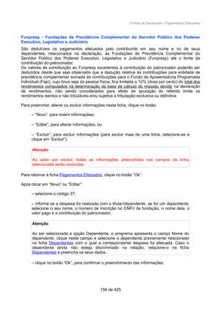 Fichas da Declaração / Pagamentos Efetuados
Funpresp - Fundações de Previdência Complementar do Servidor Público dos Poderes
Executivo, Legislativo e Judiciário
São dedutíveis os pagamentos efetuados pelo contribuinte em seu nome e no de seus
dependentes, relacionados na declaração, às Fundações de Previdência Complementar do
Servidor Público dos Poderes Executivo, Legislativo e Judiciário (Funpresp) até o limite da
contribuição do patrocinador.
Os valores de contribuição ao Funpresp excedentes à contribuição do patrocinador poderão ser
deduzidos desde que seja observado que a dedução relativa às contribuições para entidade de
previdência complementar somada às contribuições para o Fundo de Aposentadoria Programada
Individual (Fapi), cujo ônus seja da pessoa física, fica limitada a 12% (doze por cento) do total dos
rendimentos computados na determinação da base de cálculo do imposto devido na declaração
de rendimentos, não sendo considerados para efeito de apuração do referido limite os
rendimentos isentos e não tributáveis e/ou sujeitos à tributação exclusiva ou definitiva.
Para preencher, alterar ou excluir informações nesta ficha, clique no botão:
– “Novo”, para inserir informações;
– “Editar”, para alterar informações; ou
– “Excluir”, para excluir informações (para excluir mais de uma linha, selecione-as e
clique em “Excluir”).
Atenção
Ao optar por excluir, todas as informações preenchidas nos campos da linha
selecionada serão excluídas.
Para retornar à ficha Pagamentos Efetuados, clique no botão “Ok”.
Após clicar em “Novo” ou “Editar”:
– selecione o código 37;
– informe se a despesa foi realizada com o titular/dependente, se for um dependente,
selecione o seu nome, o número de inscrição no CNPJ da fundação, o nome dela, o
valor pago e a contribuição do patrocinador;
Atenção
Ao ser selecionada a opção Dependente, o programa apresenta o campo Nome do
dependente, clique neste campo e selecione o dependente previamente relacionado
na ficha Dependentes com o qual a correspondente despesa foi efetuada. Caso o
dependente ainda não esteja discriminado na relação, relacione-o na ficha
Dependentes e preencha os seus dados.
– clique no botão “Ok”, para confirmar o preenchimento das informações.
156 de 425
 