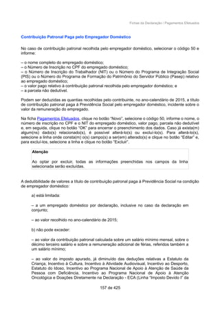 Fichas da Declaração / Pagamentos Efetuados
Contribuição Patronal Paga pelo Empregador Doméstico
No caso de contribuição patronal recolhida pelo empregador doméstico, selecionar o código 50 e
informe:
– o nome completo do empregado doméstico;
– o Número de Inscrição no CPF do empregado doméstico;
– o Número de Inscrição do Trabalhador (NIT) ou o Número do Programa de Integração Social
(PIS) ou o Número do Programa de Formação do Patrimônio do Servidor Público (Pasep) relativo
ao empregado doméstico;
– o valor pago relativo à contribuição patronal recolhida pelo empregador doméstico; e
– a parcela não dedutível.
Podem ser deduzidas as quantias recolhidas pelo contribuinte, no ano-calendário de 2015, a título
de contribuição patronal paga à Previdência Social pelo empregador doméstico, incidente sobre o
valor da remuneração do empregado.
Na ficha Pagamentos Efetuados, clique no botão “Novo”, selecione o código 50, informe o nome, o
número de inscrição no CPF e o NIT do empregado doméstico, valor pago, parcela não dedutível
e, em seguida, clique no botão “OK” para encerrar o preenchimento dos dados. Caso já exista(m)
algum(ns) dado(s) relacionado(s), é possível alterá-lo(s) ou excluí-lo(s). Para alterá-lo(s),
selecione a linha onde consta(m) o(s) campo(s) a ser(em) alterado(s) e clique no botão “Editar” e,
para excluí-los, selecione a linha e clique no botão “Excluir”.
Atenção
Ao optar por excluir, todas as informações preenchidas nos campos da linha
selecionada serão excluídas.
A dedutibilidade de valores a título de contribuição patronal paga à Previdência Social na condição
de empregador doméstico:
a) está limitada:
– a um empregado doméstico por declaração, inclusive no caso da declaração em
conjunto;
– ao valor recolhido no ano-calendário de 2015;
b) não pode exceder:
– ao valor da contribuição patronal calculada sobre um salário mínimo mensal, sobre o
décimo terceiro salário e sobre a remuneração adicional de férias, referidos também a
um salário mínimo;
– ao valor do imposto apurado, já diminuído das deduções relativas a Estatuto da
Criança, Incentivo à Cultura, Incentivo à Atividade Audiovisual, Incentivo ao Desporto,
Estatuto do Idoso, Incentivo ao Programa Nacional de Apoio à Atenção de Saúde da
Pessoa com Deficiência, Incentivo ao Programa Nacional de Apoio à Atenção
Oncológica e Doações Diretamente na Declaração - ECA (Linha “Imposto Devido I” da
157 de 425
 