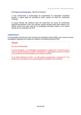 Fichas da Declaração / Pagamentos Efetuados
ficha Resumo da Declaração - Cálculo do Imposto);
c) fica condicionada à comprovação da regularidade do empregador doméstico
perante o regime geral de previdência social, quando se tratar de contribuinte
individual.
O campo Parcela não dedutível deve ser preenchido nos casos de contribuição
patronal não dedutível, como, por exemplo, quando recolheu sobre valor superior a um
salário mínimo e/ou para mais de um empregado doméstico relativo a um mesmo
período do ano-calendário de 2015.
COMPROVAÇÃO
A comprovação será feita por meio de Guias da Previdência Social (GPS), bem como do vínculo
empregatício registrado em Carteira de Trabalho e Previdência Social (CTPS).
Atenção
No caso de Declaração:
a) Final de Espólio - as informações compreendem o período de 1º de janeiro até a
data da decisão judicial da partilha, sobrepartilha ou adjudicação dos bens e direitos
ou da lavratura da escritura pública do inventário ou partilha;
b) de Saída Definitiva do País - as informações compreendem o período de 1º de
janeiro até o dia anterior ao da caracterização da condição de não residente.
158 de 425
 