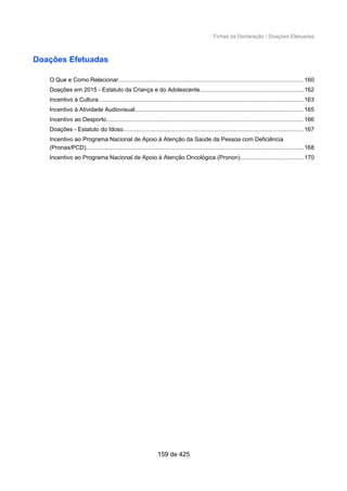 Fichas da Declaração / Doações Efetuadas
Doações Efetuadas
O Que e Como Relacionar.................................................................................................................160
Doações em 2015 - Estatuto da Criança e do Adolescente...............................................................162
Incentivo à Cultura..............................................................................................................................163
Incentivo à Atividade Audiovisual.......................................................................................................165
Incentivo ao Desporto.........................................................................................................................166
Doações - Estatuto do Idoso..............................................................................................................167
Incentivo ao Programa Nacional de Apoio à Atenção da Saúde da Pessoa com Deficiência
(Pronas/PCD).....................................................................................................................................168
Incentivo ao Programa Nacional de Apoio à Atenção Oncológica (Pronon).......................................170
159 de 425
 