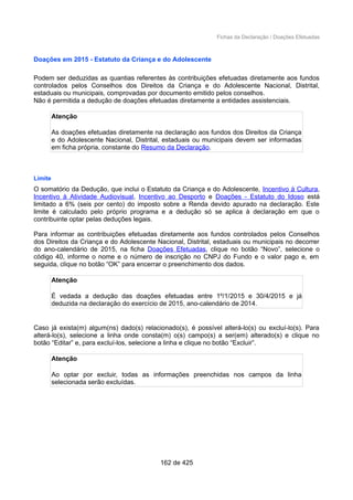 Fichas da Declaração / Doações Efetuadas
Doações em 2015 - Estatuto da Criança e do Adolescente
Podem ser deduzidas as quantias referentes às contribuições efetuadas diretamente aos fundos
controlados pelos Conselhos dos Direitos da Criança e do Adolescente Nacional, Distrital,
estaduais ou municipais, comprovadas por documento emitido pelos conselhos.
Não é permitida a dedução de doações efetuadas diretamente a entidades assistenciais.
Atenção
As doações efetuadas diretamente na declaração aos fundos dos Direitos da Criança
e do Adolescente Nacional, Distrital, estaduais ou municipais devem ser informadas
em ficha própria, constante do Resumo da Declaração.
Limite
O somatório da Dedução, que inclui o Estatuto da Criança e do Adolescente, Incentivo à Cultura,
Incentivo à Atividade Audiovisual, Incentivo ao Desporto e Doações - Estatuto do Idoso está
limitado a 6% (seis por cento) do imposto sobre a Renda devido apurado na declaração. Este
limite é calculado pelo próprio programa e a dedução só se aplica à declaração em que o
contribuinte optar pelas deduções legais.
Para informar as contribuições efetuadas diretamente aos fundos controlados pelos Conselhos
dos Direitos da Criança e do Adolescente Nacional, Distrital, estaduais ou municipais no decorrer
do ano-calendário de 2015, na ficha Doações Efetuadas, clique no botão “Novo”, selecione o
código 40, informe o nome e o número de inscrição no CNPJ do Fundo e o valor pago e, em
seguida, clique no botão “OK” para encerrar o preenchimento dos dados.
Atenção
É vedada a dedução das doações efetuadas entre 1º/1/2015 e 30/4/2015 e já
deduzida na declaração do exercício de 2015, ano-calendário de 2014.
Caso já exista(m) algum(ns) dado(s) relacionado(s), é possível alterá-lo(s) ou excluí-lo(s). Para
alterá-lo(s), selecione a linha onde consta(m) o(s) campo(s) a ser(em) alterado(s) e clique no
botão “Editar” e, para excluí-los, selecione a linha e clique no botão “Excluir”.
Atenção
Ao optar por excluir, todas as informações preenchidas nos campos da linha
selecionada serão excluídas.
162 de 425
 