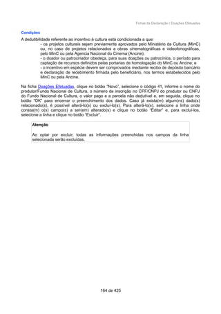Fichas da Declaração / Doações Efetuadas
Condições
A dedutibilidade referente ao incentivo à cultura está condicionada a que:
- os projetos culturais sejam previamente aprovados pelo Ministério da Cultura (MinC)
ou, no caso de projetos relacionados a obras cinematográficas e videofonográficas,
pelo MinC ou pela Agencia Nacional do Cinema (Ancine);
- o doador ou patrocinador obedeça, para suas doações ou patrocínios, o período para
captação de recursos definidos pelas portarias de homologação do MinC ou Ancine; e
- o incentivo em espécie devem ser comprovados mediante recibo de depósito bancário
e declaração de recebimento firmada pelo beneficiário, nos termos estabelecidos pelo
MinC ou pela Ancine.
Na ficha Doações Efetuadas, clique no botão “Novo”, selecione o código 41, informe o nome do
produtor/Fundo Nacional de Cultura, o número de inscrição no CPF/CNPJ do produtor ou CNPJ
do Fundo Nacional de Cultura, o valor pago e a parcela não dedutível e, em seguida, clique no
botão “OK” para encerrar o preenchimento dos dados. Caso já exista(m) algum(ns) dado(s)
relacionado(s), é possível alterá-lo(s) ou excluí-lo(s). Para alterá-lo(s), selecione a linha onde
consta(m) o(s) campo(s) a ser(em) alterado(s) e clique no botão “Editar” e, para excluí-los,
selecione a linha e clique no botão “Excluir”.
Atenção
Ao optar por excluir, todas as informações preenchidas nos campos da linha
selecionada serão excluídas.
164 de 425
 