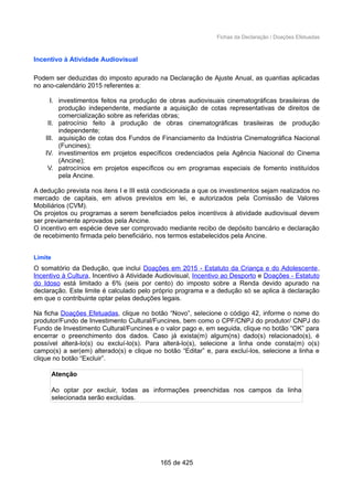 Fichas da Declaração / Doações Efetuadas
Incentivo à Atividade Audiovisual
Podem ser deduzidas do imposto apurado na Declaração de Ajuste Anual, as quantias aplicadas
no ano-calendário 2015 referentes a:
I. investimentos feitos na produção de obras audiovisuais cinematográficas brasileiras de
produção independente, mediante a aquisição de cotas representativas de direitos de
comercialização sobre as referidas obras;
II. patrocínio feito à produção de obras cinematográficas brasileiras de produção
independente;
III. aquisição de cotas dos Fundos de Financiamento da Indústria Cinematográfica Nacional
(Funcines);
IV. investimentos em projetos específicos credenciados pela Agência Nacional do Cinema
(Ancine);
V. patrocínios em projetos específicos ou em programas especiais de fomento instituídos
pela Ancine.
A dedução prevista nos itens I e III está condicionada a que os investimentos sejam realizados no
mercado de capitais, em ativos previstos em lei, e autorizados pela Comissão de Valores
Mobiliários (CVM).
Os projetos ou programas a serem beneficiados pelos incentivos à atividade audiovisual devem
ser previamente aprovados pela Ancine.
O incentivo em espécie deve ser comprovado mediante recibo de depósito bancário e declaração
de recebimento firmada pelo beneficiário, nos termos estabelecidos pela Ancine.
Limite
O somatório da Dedução, que inclui Doações em 2015 - Estatuto da Criança e do Adolescente,
Incentivo à Cultura, Incentivo à Atividade Audiovisual, Incentivo ao Desporto e Doações - Estatuto
do Idoso está limitado a 6% (seis por cento) do imposto sobre a Renda devido apurado na
declaração. Este limite é calculado pelo próprio programa e a dedução só se aplica à declaração
em que o contribuinte optar pelas deduções legais.
Na ficha Doações Efetuadas, clique no botão “Novo”, selecione o código 42, informe o nome do
produtor/Fundo de Investimento Cultural/Funcines, bem como o CPF/CNPJ do produtor/ CNPJ do
Fundo de Investimento Cultural/Funcines e o valor pago e, em seguida, clique no botão “OK” para
encerrar o preenchimento dos dados. Caso já exista(m) algum(ns) dado(s) relacionado(s), é
possível alterá-lo(s) ou excluí-lo(s). Para alterá-lo(s), selecione a linha onde consta(m) o(s)
campo(s) a ser(em) alterado(s) e clique no botão “Editar” e, para excluí-los, selecione a linha e
clique no botão “Excluir”.
Atenção
Ao optar por excluir, todas as informações preenchidas nos campos da linha
selecionada serão excluídas.
165 de 425
 