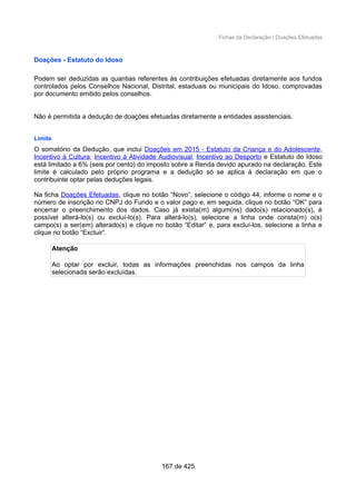 Fichas da Declaração / Doações Efetuadas
Doações - Estatuto do Idoso
Podem ser deduzidas as quantias referentes às contribuições efetuadas diretamente aos fundos
controlados pelos Conselhos Nacional, Distrital, estaduais ou municipais do Idoso, comprovadas
por documento emitido pelos conselhos.
Não é permitida a dedução de doações efetuadas diretamente a entidades assistenciais.
Limite
O somatório da Dedução, que inclui Doações em 2015 - Estatuto da Criança e do Adolescente,
Incentivo à Cultura, Incentivo à Atividade Audiovisual, Incentivo ao Desporto e Estatuto do Idoso
está limitado a 6% (seis por cento) do imposto sobre a Renda devido apurado na declaração. Este
limite é calculado pelo próprio programa e a dedução só se aplica à declaração em que o
contribuinte optar pelas deduções legais.
Na ficha Doações Efetuadas, clique no botão “Novo”, selecione o código 44, informe o nome e o
número de inscrição no CNPJ do Fundo e o valor pago e, em seguida, clique no botão “OK” para
encerrar o preenchimento dos dados. Caso já exista(m) algum(ns) dado(s) relacionado(s), é
possível alterá-lo(s) ou excluí-lo(s). Para alterá-lo(s), selecione a linha onde consta(m) o(s)
campo(s) a ser(em) alterado(s) e clique no botão “Editar” e, para excluí-los, selecione a linha e
clique no botão “Excluir”.
Atenção
Ao optar por excluir, todas as informações preenchidas nos campos da linha
selecionada serão excluídas.
167 de 425
 