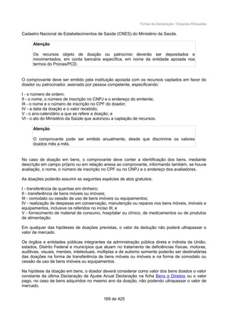 Fichas da Declaração / Doações Efetuadas
Cadastro Nacional de Estabelecimentos de Saúde (CNES) do Ministério da Saúde.
Atenção
Os recursos objeto de doação ou patrocínio deverão ser depositados e
movimentados, em conta bancária específica, em nome da entidade apoiada nos
termos do Pronas/PCD.
O comprovante deve ser emitido pela instituição apoiada com os recursos captados em favor do
doador ou patrocinador, assinado por pessoa competente, especificando:
I - o número de ordem;
II - o nome, o número de inscrição no CNPJ e o endereço do emitente;
III - o nome e o número de inscrição no CPF do doador;
IV - a data da doação e o valor recebido;
V - o ano-calendário a que se refere a doação; e
VI - o ato do Ministério da Saúde que autorizou a captação de recursos.
Atenção
O comprovante pode ser emitido anualmente, desde que discrimine os valores
doados mês a mês.
No caso de doação em bens, o comprovante deve conter a identificação dos bens, mediante
descrição em campo próprio ou em relação anexa ao comprovante, informando também, se houve
avaliação, o nome, o número de inscrição no CPF ou no CNPJ e o endereço dos avaliadores.
As doações poderão assumir as seguintes espécies de atos gratuitos:
I - transferência de quantias em dinheiro;
II - transferência de bens móveis ou imóveis;
III - comodato ou cessão de uso de bens imóveis ou equipamentos;
IV - realização de despesas em conservação, manutenção ou reparos nos bens móveis, imóveis e
equipamentos, inclusive os referidos no inciso III; e
V - fornecimento de material de consumo, hospitalar ou clínico, de medicamentos ou de produtos
de alimentação.
Em qualquer das hipóteses de doações previstas, o valor da dedução não poderá ultrapassar o
valor de mercado.
Os órgãos e entidades públicas integrantes da administração pública direta e indireta da União,
estados, Distrito Federal e municípios que atuam no tratamento de deficiências físicas, motoras,
auditivas, visuais, mentais, intelectuais, múltiplas e de autismo somente poderão ser destinatárias
das doações na forma de transferência de bens móveis ou imóveis e na forma de comodato ou
cessão de uso de bens imóveis ou equipamentos.
Na hipótese da doação em bens, o doador deverá considerar como valor dos bens doados o valor
constante da última Declaração de Ajuste Anual Declaração na ficha Bens e Direitos ou o valor
pago, no caso de bens adquiridos no mesmo ano da doação, não podendo ultrapassar o valor de
mercado.
169 de 425
 