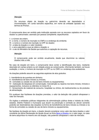 Fichas da Declaração / Doações Efetuadas
Atenção
Os recursos objeto de doação ou patrocínio deverão ser depositados e
movimentados, em conta bancária específica, em nome da entidade apoiada nos
termos do Pronon.
O comprovante deve ser emitido pela instituição apoiada com os recursos captados em favor do
doador ou patrocinador, assinado por pessoa competente, especificando:
I - o número de ordem;
II - o nome, o número de inscrição no CNPJ e o endereço do emitente;
III - o nome e o número de inscrição no CPF do doador;
IV - a data da doação e o valor recebido;
V - o ano-calendário a que se refere a doação; e
VI - o ato do Ministério da Saúde que autorizou a captação de recursos.
Atenção
O comprovante pode ser emitido anualmente, desde que discrimine os valores
doados mês a mês.
No caso de doação em bens, o comprovante deve conter a identificação dos bens, mediante
descrição em campo próprio ou em relação anexa ao comprovante, informando também, se houve
avaliação, o nome, o número de inscrição no CPF ou no CNPJ e o endereço dos avaliadores.
As doações poderão assumir as seguintes espécies de atos gratuitos:
I - transferência de quantias em dinheiro;
II - transferência de bens móveis ou imóveis;
III - comodato ou cessão de uso de bens imóveis ou equipamentos;
IV - realização de despesas em conservação, manutenção ou reparos nos bens móveis, imóveis e
equipamentos, inclusive os referidos no inciso III; e
V - fornecimento de material de consumo, hospitalar ou clínico, de medicamentos ou de produtos
de alimentação.
Em qualquer das hipóteses de doações previstas, o valor da dedução não poderá ultrapassar o
valor de mercado.
Os órgãos e entidades públicas integrantes da administração pública direta e indireta da União,
estados, Distrito Federal e municípios que atuam na prevenção e combate ao câncer somente
poderão ser destinatárias das doações na forma de transferência de bens móveis ou imóveis e na
forma de comodato ou cessão de uso de bens imóveis ou equipamentos.
Na hipótese da doação em bens, o doador deverá considerar como valor dos bens doados o valor
constante da última Declaração de Ajuste Anual na ficha Bens e Direitos ou o valor pago, no caso
de bens adquiridos no mesmo ano da doação, não podendo ultrapassar o valor de mercado.
171 de 425
 