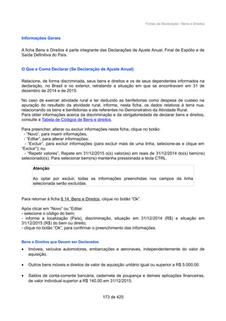 Fichas da Declaração / Bens e Direitos
Informações Gerais
A ficha Bens e Direitos é parte integrante das Declarações de Ajuste Anual, Final de Espólio e de
Saída Definitiva do País.
O Que e Como Declarar (Se Declaração de Ajuste Anual)
Relacione, de forma discriminada, seus bens e direitos e os de seus dependentes informados na
declaração, no Brasil e no exterior, retratando a situação em que se encontravam em 31 de
dezembro de 2014 e de 2015.
No caso de exercer atividade rural e ter deduzido as benfeitorias como despesa de custeio na
apuração do resultado da atividade rural, informe, nesta ficha, os dados relativos à terra nua,
relacionando os bens e benfeitorias a ela referentes no Demonstrativo da Atividade Rural.
Para obter informações acerca da discriminação e da obrigatoriedade de declarar bens e direitos,
consulte a Tabela de Códigos de Bens e direitos.
Para preencher, alterar ou excluir informações nesta ficha, clique no botão:
- “Novo”, para inserir informações;
- “Editar”, para alterar informações;
- “Excluir”, para excluir informações (para excluir mais de uma linha, selecione-as e clique em
“Excluir”); ou
- “Repetir valores”, Repete em 31/12/2015 o(s) valor(es) em reais de 31/12/2014 do(s) bem(ns)
selecionado(s). Para selecionar bem(ns) mantenha pressionada a tecla CTRL.
Atenção
Ao optar por excluir, todas as informações preenchidas nos campos da linha
selecionada serão excluídas.
Para retornar à ficha 8.14. Bens e Direitos, clique no botão “Ok”.
Após clicar em “Novo” ou “Editar:
- selecione o código do bem;
- informe a localização (País), discriminação, situação em 31/12/2014 (R$) e situação em
31/12/2015 (R$) do bem ou direito;
- clique no botão “Ok”, para confirmar o preenchimento das informações.
Bens e Direitos que Devem ser Declarados
• Imóveis, veículos automotores, embarcações e aeronaves, independentemente do valor de
aquisição.
• Outros bens móveis e direitos de valor de aquisição unitário igual ou superior a R$ 5.000,00.
• Saldos de conta-corrente bancária, caderneta de poupança e demais aplicações financeiras,
de valor individual superior a R$ 140,00 em 31/12/2015.
173 de 425
 
