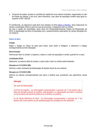Fichas da Declaração / Bens e Direitos
• Conjunto de ações, quotas ou quinhão de capital de uma mesma empresa, negociadas ou não
em bolsa de valores, e de ouro, ativo financeiro, cujo valor de aquisição unitário seja igual ou
superior a R$ 1.000,00.
O contribuinte, ao relacionar cada bem e/ou direitos na ficha Bens e Direitos, deve selecionar no
campo Localização (País) o país em que se encontra o respectivo bem ou direito.
Se usar a opção de importação, deve clicar em Declaração/Importar Dados da Declaração de
2015. A declaração de bens é importada com o preenchimento automático do campo Situação em
31/12/2014.
Dados do Bem
Código
Digite o código ou clique na seta para baixo, para exibir a listagem, e selecione o código
correspondente ao bem desejado.
Discriminação
Informe por bem ou direito, a espécie, a data e o valor de aquisição e venda, quando for o caso.
Localização (País)
Selecione, na seta ao lado do campo, o país onde o bem ou direito está localizado.
Situação em 31/12/2014 (R$)
Informe o valor constante da Declaração de Ajuste Anual do ano anterior.
Situação em 31/12/2015 (R$)
Informe os valores correspondentes aos bens e direitos que constituam seu patrimônio nessa
data.
Atenção
No caso de Declaração:
a) Final de Espólio - as informações compreendem o período de 1º de janeiro até a
data da decisão judicial da partilha, sobrepartilha ou adjudicação dos bens e direitos
ou da lavratura da escritura pública do inventário ou partilha;
b) de Saída Definitiva do País - as informações compreendem o período de 1º de
janeiro até o dia anterior ao da caracterização da condição de não residente.
174 de 425
 