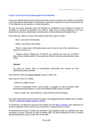 Fichas da Declaração / Bens e Direitos
O Que e Como Declarar (Se Declaração Final de Espólio)
Devem ser relacionados de forma discriminada todos os bens e direitos que constem do inventário
e dos dependentes relacionados na declaração, retratando a situação em que se encontravam em
31 de dezembro do ano anterior e na data da partilha.
No caso de exercer atividade rural e ter deduzido as benfeitorias como despesa de custeio na
apuração do resultado da atividade rural, informe, nesta ficha, os dados relativos à terra nua,
relacionando os bens e benfeitorias a ela referentes no Demonstrativo da Atividade Rural.
Para preencher, alterar ou excluir informações nesta ficha, clique no botão:
- “Novo”, para inserir informações;
- “Editar”, para alterar informações;
- “Excluir”, para excluir informações (para excluir mais de uma linha, selecione-as e
clique em “Excluir”); ou
- “Repetir valores”, Repete em 31/12/2015 o(s) valor(es) em reais de 31/12/2014
do(s) bem(ns) selecionado(s). Para selecionar bem(ns) mantenha pressionada a tecla
CTRL.
Atenção
Ao optar por excluir, todas as informações preenchidas nos campos da linha
selecionada serão excluídas.
Para retornar à ficha 8.14. Bens e Direitos, clique no botão “Ok”.
Após clicar em “Novo” ou “Editar:
- selecione o código do bem;
- informe a localização (País), discriminação, a situação na data da partilha (R$),
percentual de participação e o valor de transferência (R$) do bem ou direito;
- clique no botão “Ok”, para confirmar o preenchimento das informações.
Para obter informações acerca da discriminação e da obrigatoriedade de declarar bens e direitos,
consulte a Tabela de Códigos de Bens e direitos.
O contribuinte, ao relacionar cada bem e/ou direitos na ficha Bens e Direitos, deve selecionar no
campo Localização (País) o país em que se encontra o respectivo bem ou direito.
A transferência dos bens e direitos aos herdeiros e aos legatários pode ser efetuada pelo valor
constante no campo “Situação na data da partilha (R$)” da última declaração de bens e direitos
apresentada pelo de cujus ou pelo valor de mercado.
175 de 425
 