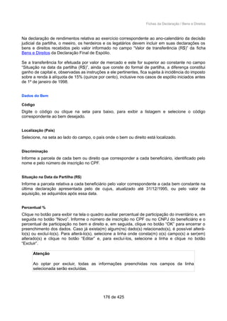 Fichas da Declaração / Bens e Direitos
Na declaração de rendimentos relativa ao exercício correspondente ao ano-calendário da decisão
judicial da partilha, o meeiro, os herdeiros e os legatários devem incluir em suas declarações os
bens e direitos recebidos pelo valor informado no campo “Valor de transferência (R$)” da ficha
Bens e Direitos da Declaração Final de Espólio.
Se a transferência for efetuada por valor de mercado e este for superior ao constante no campo
“Situação na data da partilha (R$)”, ainda que conste do formal de partilha, a diferença constitui
ganho de capital e, observadas as instruções a ele pertinentes, fica sujeita à incidência do imposto
sobre a renda à alíquota de 15% (quinze por cento), inclusive nos casos de espólio iniciados antes
de 1º de janeiro de 1998.
Dados do Bem
Código
Digite o código ou clique na seta para baixo, para exibir a listagem e selecione o código
correspondente ao bem desejado.
Localização (País)
Selecione, na seta ao lado do campo, o país onde o bem ou direito está localizado.
Discriminação
Informe a parcela de cada bem ou direito que corresponder a cada beneficiário, identificado pelo
nome e pelo número de inscrição no CPF.
Situação na Data da Partilha (R$)
Informe a parcela relativa a cada beneficiário pelo valor correspondente a cada bem constante na
última declaração apresentada pelo de cujus, atualizado até 31/12/1995, ou pelo valor de
aquisição, se adquiridos após essa data.
Percentual %
Clique no botão para exibir na tela o quadro auxiliar percentual de participação do inventário e, em
seguida no botão “Novo”. Informe o número de inscrição no CPF ou no CNPJ do beneficiário e o
percentual de participação no bem e direito e, em seguida, clique no botão “OK” para encerrar o
preenchimento dos dados. Caso já exista(m) algum(ns) dado(s) relacionado(s), é possível alterá-
lo(s) ou excluí-lo(s). Para alterá-lo(s), selecione a linha onde consta(m) o(s) campo(s) a ser(em)
alterado(s) e clique no botão “Editar” e, para excluí-los, selecione a linha e clique no botão
“Excluir”.
Atenção
Ao optar por excluir, todas as informações preenchidas nos campos da linha
selecionada serão excluídas.
176 de 425
 