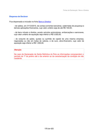 Fichas da Declaração / Bens e Direitos
Dispensa de Declarar
Fica dispensada a inclusão na ficha Bens e Direitos:
- de saldos, em 31/12/2015, de contas-correntes bancárias, cadernetas de poupança e
demais aplicações financeiras, cujo valor unitário seja de até R$ 140,00;
- de bens móveis e direitos, exceto veículos automotores, embarcações e aeronaves,
cujo valor unitário de aquisição seja inferior a R$ 5.000,00;
- do conjunto de ações, quotas ou quinhão de capital de uma mesma empresa,
negociadas ou não em bolsa de valores, e de ouro, ativo-financeiro, cujo valor de
aquisição seja inferior a R$ 1.000,00.
Atenção
No caso de Declaração de Saída Definitiva do País as informações compreendem o
período de 1º de janeiro até o dia anterior ao da caracterização da condição de não
residente.
178 de 425
 