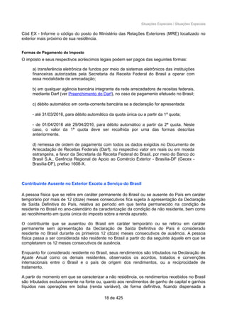Situações Especiais / Situações Especiais
Cód EX - Informe o código do posto do Ministério das Relações Exteriores (MRE) localizado no
exterior mais próximo de sua residência.
Formas de Pagamento do Imposto
O imposto e seus respectivos acréscimos legais podem ser pagos das seguintes formas:
a) transferência eletrônica de fundos por meio de sistemas eletrônicos das instituições
financeiras autorizadas pela Secretaria da Receita Federal do Brasil a operar com
essa modalidade de arrecadação;
b) em qualquer agência bancária integrante da rede arrecadadora de receitas federais,
mediante Darf (ver Preenchimento do Darf), no caso de pagamento efetuado no Brasil;
c) débito automático em conta-corrente bancária se a declaração for apresentada:
- até 31/03/2016, para débito automático da quota única ou a partir da 1ª quota;
- de 01/04/2016 até 29/04/2016, para débito automático a partir da 2ª quota. Neste
caso, o valor da 1ª quota deve ser recolhida por uma das formas descritas
anteriormente.
d) remessa de ordem de pagamento com todos os dados exigidos no Documento de
Arrecadação de Receitas Federais (Darf), no respectivo valor em reais ou em moeda
estrangeira, a favor da Secretaria da Receita Federal do Brasil, por meio do Banco do
Brasil S.A., Gerência Regional de Apoio ao Comércio Exterior - Brasília-DF (Gecex -
Brasília-DF), prefixo 1608-X.
Contribuinte Ausente no Exterior Exceto a Serviço do Brasil
A pessoa física que se retire em caráter permanente do Brasil ou se ausente do País em caráter
temporário por mais de 12 (doze) meses consecutivos fica sujeita à apresentação da Declaração
de Saída Definitiva do País, relativa ao período em que tenha permanecido na condição de
residente no Brasil no ano-calendário da caracterização da condição de não residente, bem como
ao recolhimento em quota única do imposto sobre a renda apurado.
O contribuinte que se ausentou do Brasil em caráter temporário ou se retirou em caráter
permanente sem apresentação da Declaração de Saída Definitiva do País é considerado
residente no Brasil durante os primeiros 12 (doze) meses consecutivos de ausência. A pessoa
física passa a ser considerada não residente no Brasil a partir do dia seguinte àquele em que se
completarem os 12 meses consecutivos de ausência.
Enquanto for considerado residente no Brasil, seus rendimentos são tributados na Declaração de
Ajuste Anual como os demais residentes, observados os acordos, tratados e convenções
internacionais entre o Brasil e o país de origem dos rendimentos, ou a reciprocidade de
tratamento.
A partir do momento em que se caracterizar a não residência, os rendimentos recebidos no Brasil
são tributados exclusivamente na fonte ou, quanto aos rendimentos de ganho de capital e ganhos
líquidos nas operações em bolsa (renda variável), de forma definitiva, ficando dispensada a
18 de 425
 
