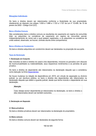 Fichas da Declaração / Bens e Direitos
Situações Individuais
Os bens e direitos devem ser relacionados conforme a titularidade de sua propriedade,
obedecendo ao disposto nos artigos 1.639 a 1.688 e 1.723 a 1.727 da Lei nº 10.406, de 10 de
janeiro de 2002 - Código Civil (CC).
Bens e Direitos Comuns
São considerados bens e direitos comuns os resultantes de casamento em regime de comunhão
total, os adquiridos na constância de casamento em regime de comunhão parcial,
independentemente do nome sob o qual estejam registrados, e os adquiridos na constância da
união estável, observado, se houver, contrato escrito entre companheiros.
Bens e Direitos em Condomínio
Os bens e direitos adquiridos em condomínio devem ser declarados na proporção de sua parte.
Tipos de Declaração
1. Declaração em Conjunto
São incluídos os bens e direitos do casal e dos dependentes, inclusive os gravados com cláusula
de incomunicabilidade ou inalienabilidade, seus respectivos rendimentos e as pensões de gozo
privativo.
Os bens e direitos do dependente são relacionados na declaração daquele que o considerou
como dedução na ficha Dependentes.
Se houve mudança na relação de dependência em 2015, em virtude de separação ou divórcio
judicial, ou por escritura pública, os bens e direitos dos dependentes são relacionados na
declaração daquele que detém a guarda judicial, desde que tenha incluído o dependente em sua
declaração.
Atenção
Caso deseje excluir dependentes já relacionados na declaração, os bens e direitos a
eles relacionados devem ser também excluídos.
2. Declaração em Separado
2.1 Bens privativos
Os bens e direitos privativos devem ser relacionados na declaração do proprietário.
2.2 Bens comuns
Os bens e direitos comuns devem ser declarados da seguinte forma:
182 de 425
 