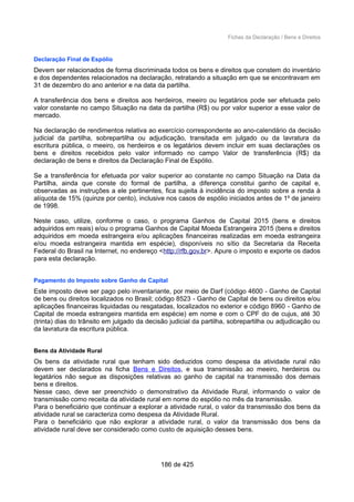 Fichas da Declaração / Bens e Direitos
Declaração Final de Espólio
Devem ser relacionados de forma discriminada todos os bens e direitos que constem do inventário
e dos dependentes relacionados na declaração, retratando a situação em que se encontravam em
31 de dezembro do ano anterior e na data da partilha.
A transferência dos bens e direitos aos herdeiros, meeiro ou legatários pode ser efetuada pelo
valor constante no campo Situação na data da partilha (R$) ou por valor superior a esse valor de
mercado.
Na declaração de rendimentos relativa ao exercício correspondente ao ano-calendário da decisão
judicial da partilha, sobrepartilha ou adjudicação, transitada em julgado ou da lavratura da
escritura pública, o meeiro, os herdeiros e os legatários devem incluir em suas declarações os
bens e direitos recebidos pelo valor informado no campo Valor de transferência (R$) da
declaração de bens e direitos da Declaração Final de Espólio.
Se a transferência for efetuada por valor superior ao constante no campo Situação na Data da
Partilha, ainda que conste do formal de partilha, a diferença constitui ganho de capital e,
observadas as instruções a ele pertinentes, fica sujeita à incidência do imposto sobre a renda à
alíquota de 15% (quinze por cento), inclusive nos casos de espólio iniciados antes de 1º de janeiro
de 1998.
Neste caso, utilize, conforme o caso, o programa Ganhos de Capital 2015 (bens e direitos
adquiridos em reais) e/ou o programa Ganhos de Capital Moeda Estrangeira 2015 (bens e direitos
adquiridos em moeda estrangeira e/ou aplicações financeiras realizadas em moeda estrangeira
e/ou moeda estrangeira mantida em espécie), disponíveis no sítio da Secretaria da Receita
Federal do Brasil na Internet, no endereço <http://rfb.gov.br>. Apure o imposto e exporte os dados
para esta declaração.
Pagamento do Imposto sobre Ganho de Capital
Este imposto deve ser pago pelo inventariante, por meio de Darf (código 4600 - Ganho de Capital
de bens ou direitos localizados no Brasil; código 8523 - Ganho de Capital de bens ou direitos e/ou
aplicações financeiras liquidadas ou resgatadas, localizados no exterior e código 8960 - Ganho de
Capital de moeda estrangeira mantida em espécie) em nome e com o CPF do de cujus, até 30
(trinta) dias do trânsito em julgado da decisão judicial da partilha, sobrepartilha ou adjudicação ou
da lavratura da escritura pública.
Bens da Atividade Rural
Os bens da atividade rural que tenham sido deduzidos como despesa da atividade rural não
devem ser declarados na ficha Bens e Direitos, e sua transmissão ao meeiro, herdeiros ou
legatários não segue as disposições relativas ao ganho de capital na transmissão dos demais
bens e direitos.
Nesse caso, deve ser preenchido o demonstrativo da Atividade Rural, informando o valor de
transmissão como receita da atividade rural em nome do espólio no mês da transmissão.
Para o beneficiário que continuar a explorar a atividade rural, o valor da transmissão dos bens da
atividade rural se caracteriza como despesa da Atividade Rural.
Para o beneficiário que não explorar a atividade rural, o valor da transmissão dos bens da
atividade rural deve ser considerado como custo de aquisição desses bens.
186 de 425
 