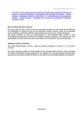 Fichas da Declaração / Bens e Direitos
Consulte os itens Demonstrativo de Ganhos de Capital, Demonstrativo de Ganhos de
Capital em Moeda Estrangeira, Demonstrativo de Apuração de Ganhos - Renda
Variável - Operações Comuns e Day-Trade ou o Demonstrativo de Apuração de
Ganhos - Renda Variável - Operações em Fundos de Investimento Imobiliário,
conforme o caso.
Bens e Direitos Situados no Exterior
No campo Discriminação, informe o valor de aquisição constante no instrumento de transferência
de propriedade na moeda do país em que estiverem situados. Informe, ainda, se na aquisição
foram utilizados rendimentos auferidos originariamente em reais ou em moeda estrangeira.
No campo Situação na data da caracterização de não residente (R$), informe o valor
correspondente convertido em dólares dos Estados Unidos da América e, em seguida, em reais
pela cotação do dólar fixada, para venda, pelo Banco Central do Brasil, na data da aquisição.
Depósitos em Banco no Exterior
No campo Discriminação, informe o valor em moeda estrangeira, o banco e o nº da conta-
corrente.
No campo Situação na data da caracterização de não residente (R$), informe o saldo convertido
em dólares dos Estados Unidos da América e, em seguida, em reais pela cotação do dólar fixada,
para compra, pelo Banco Central do Brasil, no dia anterior ao da caracterização de não residente.
190 de 425
 