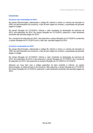 Fichas da Declaração / Bens e Direitos
Consórcios
Consórcio não contemplado em 2015:
No campo Discriminação, selecionado o código 95, informe o nome e o número de inscrição no
CNPJ da administradora do consórcio, o tipo de bem objeto do contrato, a quantidade de parcelas
pagas e a pagar.
No campo Situação em 31/12/2014, informe o valor constante na declaração do exercício de
2015, ano-calendário de 2014. No campo Situação em 31/12/2015, preencha o valor declarado
acrescido das parcelas pagas em 2015.
Se o consórcio foi adquirido em 2015, não preencha o campo Situação em 31/12/2014 e preencha
o campo Situação em 31/12/2015 com o valor das parcelas pagas em 2015.
Consórcio contemplado em 2015:
No campo Discriminação, selecionado o código 95, informe o nome e o número de inscrição no
CNPJ da administradora do consórcio, o tipo de bem objeto do contrato, a quantidade de parcelas
pagas e a pagar.
No campo Situação em 31/12/2014, informe o valor constante na declaração do exercício de
2015, ano-calendário de 2014 e não preencha o campo Situação em 31/12/2015. Se o consórcio
foi adquirido em 2015, não preencha os campos Situação em 31/12/2014 e 31/12/2015.
Adicione um novo item com o código específico do bem recebido e informe, no campo
Discriminação, os dados do bem e do consórcio. Não preencha o campo Situação em 31/12/2014.
No campo Situação em 31/12/2015, preencha o valor declarado acrescido das parcelas pagas em
2015.
193 de 425
 