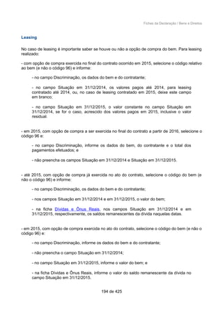 Fichas da Declaração / Bens e Direitos
Leasing
No caso de leasing é importante saber se houve ou não a opção de compra do bem. Para leasing
realizado:
- com opção de compra exercida no final do contrato ocorrido em 2015, selecione o código relativo
ao bem (e não o código 96) e informe:
- no campo Discriminação, os dados do bem e do contratante;
- no campo Situação em 31/12/2014, os valores pagos até 2014, para leasing
contratado até 2014, ou, no caso de leasing contratado em 2015, deixe este campo
em branco;
- no campo Situação em 31/12/2015, o valor constante no campo Situação em
31/12/2014, se for o caso, acrescido dos valores pagos em 2015, inclusive o valor
residual.
- em 2015, com opção de compra a ser exercida no final do contrato a partir de 2016, selecione o
código 96 e:
- no campo Discriminação, informe os dados do bem, do contratante e o total dos
pagamentos efetuados; e
- não preencha os campos Situação em 31/12/2014 e Situação em 31/12/2015.
- até 2015, com opção de compra já exercida no ato do contrato, selecione o código do bem (e
não o código 96) e informe:
- no campo Discriminação, os dados do bem e do contratante;
- nos campos Situação em 31/12/2014 e em 31/12/2015, o valor do bem;
- na ficha Dívidas e Ônus Reais, nos campos Situação em 31/12/2014 e em
31/12/2015, respectivamente, os saldos remanescentes da dívida naquelas datas.
- em 2015, com opção de compra exercida no ato do contrato, selecione o código do bem (e não o
código 96) e:
- no campo Discriminação, informe os dados do bem e do contratante;
- não preencha o campo Situação em 31/12/2014;
- no campo Situação em 31/12/2015, informe o valor do bem; e
- na ficha Dívidas e Ônus Reais, informe o valor do saldo remanescente da dívida no
campo Situação em 31/12/2015.
194 de 425
 