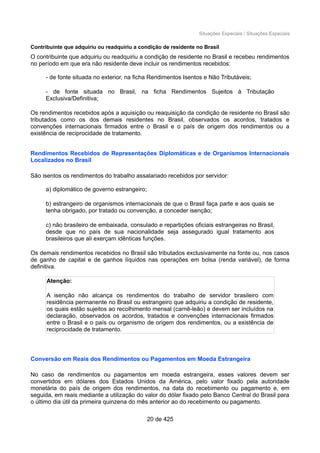 Situações Especiais / Situações Especiais
Contribuinte que adquiriu ou readquiriu a condição de residente no Brasil
O contribuinte que adquiriu ou readquiriu a condição de residente no Brasil e recebeu rendimentos
no período em que era não residente deve incluir os rendimentos recebidos:
- de fonte situada no exterior, na ficha Rendimentos Isentos e Não Tributáveis;
- de fonte situada no Brasil, na ficha Rendimentos Sujeitos à Tributação
Exclusiva/Definitiva;
Os rendimentos recebidos após a aquisição ou reaquisição da condição de residente no Brasil são
tributados como os dos demais residentes no Brasil, observados os acordos, tratados e
convenções internacionais firmados entre o Brasil e o país de origem dos rendimentos ou a
existência de reciprocidade de tratamento.
Rendimentos Recebidos de Representações Diplomáticas e de Organismos Internacionais
Localizados no Brasil
São isentos os rendimentos do trabalho assalariado recebidos por servidor:
a) diplomático de governo estrangeiro;
b) estrangeiro de organismos internacionais de que o Brasil faça parte e aos quais se
tenha obrigado, por tratado ou convenção, a conceder isenção;
c) não brasileiro de embaixada, consulado e repartições oficiais estrangeiras no Brasil,
desde que no país de sua nacionalidade seja assegurado igual tratamento aos
brasileiros que ali exerçam idênticas funções.
Os demais rendimentos recebidos no Brasil são tributados exclusivamente na fonte ou, nos casos
de ganho de capital e de ganhos líquidos nas operações em bolsa (renda variável), de forma
definitiva.
Atenção:
A isenção não alcança os rendimentos do trabalho de servidor brasileiro com
residência permanente no Brasil ou estrangeiro que adquiriu a condição de residente,
os quais estão sujeitos ao recolhimento mensal (carnê-leão) e devem ser incluídos na
declaração, observados os acordos, tratados e convenções internacionais firmados
entre o Brasil e o país ou organismo de origem dos rendimentos, ou a existência de
reciprocidade de tratamento.
Conversão em Reais dos Rendimentos ou Pagamentos em Moeda Estrangeira
No caso de rendimentos ou pagamentos em moeda estrangeira, esses valores devem ser
convertidos em dólares dos Estados Unidos da América, pelo valor fixado pela autoridade
monetária do país de origem dos rendimentos, na data do recebimento ou pagamento e, em
seguida, em reais mediante a utilização do valor do dólar fixado pelo Banco Central do Brasil para
o último dia útil da primeira quinzena do mês anterior ao do recebimento ou pagamento.
20 de 425
 