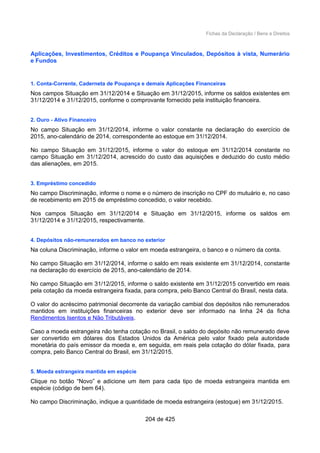 Fichas da Declaração / Bens e Direitos
Aplicações, Investimentos, Créditos e Poupança Vinculados, Depósitos à vista, Numerário
e Fundos
1. Conta-Corrente, Caderneta de Poupança e demais Aplicações Financeiras
Nos campos Situação em 31/12/2014 e Situação em 31/12/2015, informe os saldos existentes em
31/12/2014 e 31/12/2015, conforme o comprovante fornecido pela instituição financeira.
2. Ouro - Ativo Financeiro
No campo Situação em 31/12/2014, informe o valor constante na declaração do exercício de
2015, ano-calendário de 2014, correspondente ao estoque em 31/12/2014.
No campo Situação em 31/12/2015, informe o valor do estoque em 31/12/2014 constante no
campo Situação em 31/12/2014, acrescido do custo das aquisições e deduzido do custo médio
das alienações, em 2015.
3. Empréstimo concedido
No campo Discriminação, informe o nome e o número de inscrição no CPF do mutuário e, no caso
de recebimento em 2015 de empréstimo concedido, o valor recebido.
Nos campos Situação em 31/12/2014 e Situação em 31/12/2015, informe os saldos em
31/12/2014 e 31/12/2015, respectivamente.
4. Depósitos não-remunerados em banco no exterior
Na coluna Discriminação, informe o valor em moeda estrangeira, o banco e o número da conta.
No campo Situação em 31/12/2014, informe o saldo em reais existente em 31/12/2014, constante
na declaração do exercício de 2015, ano-calendário de 2014.
No campo Situação em 31/12/2015, informe o saldo existente em 31/12/2015 convertido em reais
pela cotação da moeda estrangeira fixada, para compra, pelo Banco Central do Brasil, nesta data.
O valor do acréscimo patrimonial decorrente da variação cambial dos depósitos não remunerados
mantidos em instituições financeiras no exterior deve ser informado na linha 24 da ficha
Rendimentos Isentos e Não Tributáveis.
Caso a moeda estrangeira não tenha cotação no Brasil, o saldo do depósito não remunerado deve
ser convertido em dólares dos Estados Unidos da América pelo valor fixado pela autoridade
monetária do país emissor da moeda e, em seguida, em reais pela cotação do dólar fixada, para
compra, pelo Banco Central do Brasil, em 31/12/2015.
5. Moeda estrangeira mantida em espécie
Clique no botão “Novo” e adicione um item para cada tipo de moeda estrangeira mantida em
espécie (código de bem 64).
No campo Discriminação, indique a quantidade de moeda estrangeira (estoque) em 31/12/2015.
204 de 425
 