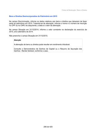 Fichas da Declaração / Bens e Direitos
Bens e Direitos Desincorporados do Patrimônio em 2015
No campo Discriminação, informe os dados relativos aos bens e direitos que deixaram de fazer
parte do patrimônio em 2015. Tratando-se de alienação, informe o nome e o número de inscrição
no CPF ou no CNPJ do adquirente, a data e o valor da alienação.
No campo Situação em 31/12/2014, informe o valor constante na declaração do exercício de
2015, ano-calendário de 2014.
Não preencha o campo Situação em 31/12/2015.
Atenção
A alienação de bens ou direitos pode resultar em rendimento tributável.
Consulte o Demonstrativo de Ganhos de Capital ou o Resumo de Apuração dos
Ganhos - Renda Variável, conforme o caso.
206 de 425
 