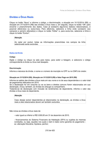 Fichas da Declaração / Dívidas e Ônus Reais
Dívidas e Ônus Reais
Clique no botão “Novo” e informe o código, a discriminação, a situação em 31/12/2014 (R$), a
situação em 31/12/2015 (R$) das dívidas e ônus reais e, em seguida, clique no botão “OK” para
encerrar o preenchimento dos dados. Caso já exista(m) algum(ns) dado(s) relacionado(s), é
possível alterá-lo(s) ou excluí-lo(s). Para alterá-los, selecione a linha onde consta(m) o(s)
campo(s) a ser(em) alterado(s) e clique no botão “Editar” e, para excluí-los, selecione a linha e
clique no botão “Excluir”.
Atenção
Ao optar por excluir, todas as informações preenchidas nos campos da linha
selecionada serão excluídas.
Dados da Dívida
Código
Digite o código ou clique na seta para baixo, para exibir a listagem, e selecione o código
correspondente à dívida ou ônus real desejado.
Discriminação
Informe a natureza da dívida, o nome e o número de inscrição no CPF ou no CNPJ do credor.
Situação em 31/12/2014 (R$), Situação em 31/12/2015 (R$) e Valor Pago em 2015 (R$)
Informe os saldos das dívidas e ônus reais em seu nome e no de seus dependentes e o valor total
de pagamentos efetuados em 2015.
Se a declaração for em conjunto ou se os bens e direitos comuns forem relacionados em sua
declaração, inclua, também, as dívidas do cônjuge ou companheiro.
Tratando-se de declaração com inclusão de rendimentos de dependente, informe o valor das
dívidas e ônus reais do dependente.
Atenção
Caso deseje excluir dependentes já relacionados na declaração, as dívidas e ônus
reais a eles relacionados devem ser também excluídos.
Não inclua as dívidas e ônus reais de:
- valor igual ou inferior a R$ 5.000,00 em 31 de dezembro de 2015.
- financiamentos do Sistema Financeiro da Habitação (SFH) ou sujeitos às mesmas
condições, ou seja, aqueles nos quais o bem é dado como garantia do pagamento -
ex: alienação fiduciária, hipoteca, penhor;
210 de 425
 