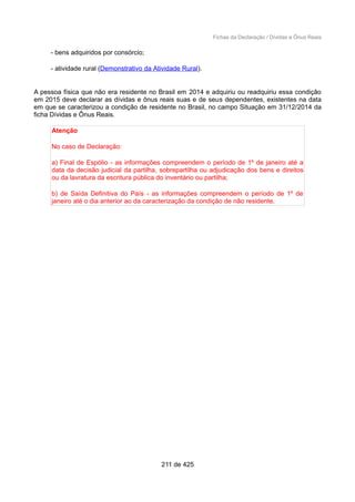 Fichas da Declaração / Dívidas e Ônus Reais
- bens adquiridos por consórcio;
- atividade rural (Demonstrativo da Atividade Rural).
A pessoa física que não era residente no Brasil em 2014 e adquiriu ou readquiriu essa condição
em 2015 deve declarar as dívidas e ônus reais suas e de seus dependentes, existentes na data
em que se caracterizou a condição de residente no Brasil, no campo Situação em 31/12/2014 da
ficha Dívidas e Ônus Reais.
Atenção
No caso de Declaração:
a) Final de Espólio - as informações compreendem o período de 1º de janeiro até a
data da decisão judicial da partilha, sobrepartilha ou adjudicação dos bens e direitos
ou da lavratura da escritura pública do inventário ou partilha;
b) de Saída Definitiva do País - as informações compreendem o período de 1º de
janeiro até o dia anterior ao da caracterização da condição de não residente.
211 de 425
 