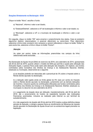 Fichas da Declaração / Resumo da Declaração
Doações Diretamente na Declaração - ECA
Clique no botão “Novo”, escolha o fundo:
a) “Nacional”, informe o valor a ser doado;
b) “Estadual/Distrital”, selecione a UF de localização e informe o valor a ser doado; ou
c) “Municipal”, selecione a UF e o município de localização e informe o valor a ser
doado.
Em seguida, clique no botão “OK” para encerrar o preenchimento dos dados. Caso já exista(m)
algum(ns) dado(s) relacionado(s), é possível alterá-lo(s) ou excluí-lo(s). Para alterá-lo(s),
selecione a linha onde consta(m) o(s) campo(s) a ser(em) alterado(s) e clique no botão “Editar” e,
para excluí-los, selecione a linha e clique no botão “Excluir”.
Atenção
Ao optar por excluir, todas as informações preenchidas nos campos da linha
selecionada serão excluídas.
Na Declaração de Ajuste Anual (DAA) do exercício de 2016, ano-calendário de 2015, apresentada
até 29 de abril de 2016, quando utilizar o modelo de DAA que permite a opção pela utilização das
deduções legais, a pessoa física pode optar pela dedução das doações, em espécie, aos fundos
controlados pelos Conselhos dos Direitos da Criança e do Adolescente Nacional, Distrital,
estaduais ou municipais, observando-se o seguinte:
a) as doações poderão ser deduzidas até o percentual de 3% sobre o Imposto sobre a
Renda devido apurado na declaração;
b) a dedução está sujeita ainda ao limite global de 6% (seis por cento) do Imposto
sobre a Renda devido apurado na declaração, juntamente com as demais deduções
de incentivo, inclusive quanto às contribuições efetuadas aos fundos controlados pelos
Conselhos dos Direitos da Criança e do Adolescente Nacional, Distrital, estaduais ou
municipais no decorrer do ano-calendário de 2015;
c) o pagamento da doação deve ser efetuado, impreterivelmente, até 29 de abril de
2016, até o encerramento do horário de expediente bancário das instituições
financeiras autorizadas, inclusive se realizado pela Internet ou por terminal de
autoatendimento;
d) o não pagamento da doação até 29 de abril de 2016 implica a glosa definitiva dessa
parcela de dedução, e obriga a pessoa física ao recolhimento da diferença de imposto
devido apurado na Declaração de Ajuste Anual com os acréscimos legais previstos na
legislação.
219 de 425
 