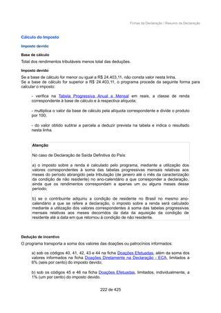 Fichas da Declaração / Resumo da Declaração
Cálculo do Imposto
Imposto devido
Base de cálculo
Total dos rendimentos tributáveis menos total das deduções.
Imposto devido
Se a base de cálculo for menor ou igual a R$ 24.403,11, não consta valor nesta linha.
Se a base de cálculo for superior a R$ 24.403,11, o programa procede da seguinte forma para
calcular o imposto:
- verifica na Tabela Progressiva Anual e Mensal em reais, a classe de renda
correspondente à base de cálculo e à respectiva alíquota;
- multiplica o valor da base de cálculo pela alíquota correspondente e divide o produto
por 100;
- do valor obtido subtrai a parcela a deduzir prevista na tabela e indica o resultado
nesta linha.
Atenção
No caso de Declaração de Saída Definitiva do País:
a) o imposto sobre a renda é calculado pelo programa, mediante a utilização dos
valores correspondentes à soma das tabelas progressivas mensais relativas aos
meses do período abrangido pela tributação (de janeiro até o mês da caracterização
da condição de não residente) no ano-calendário a que corresponder a declaração,
ainda que os rendimentos correspondam a apenas um ou alguns meses desse
período;
b) se o contribuinte adquiriu a condição de residente no Brasil no mesmo ano-
calendário a que se refere a declaração, o imposto sobre a renda será calculado
mediante a utilização dos valores correspondentes à soma das tabelas progressivas
mensais relativas aos meses decorridos da data da aquisição da condição de
residente até a data em que retornou à condição de não residente.
Dedução de incentivo
O programa transporta a soma dos valores das doações ou patrocínios informados:
a) sob os códigos 40, 41, 42, 43 e 44 na ficha Doações Efetuadas, além da soma dos
valores informados na ficha Doações Diretamente na Declaração - ECA, limitados a
6% (seis por cento) do imposto devido;
b) sob os códigos 45 e 46 na ficha Doações Efetuadas, limitados, individualmente, a
1% (um por cento) do imposto devido.
222 de 425
 