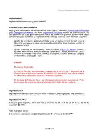 Fichas da Declaração / Resumo da Declaração
Imposto devido I
Imposto devido menos deduções de incentivo.
Contribuição prev. emp. doméstico
O programa transporta os valores informados sob código 50 (ver item Contribuição Patronal Paga
pelo Empregador Doméstico ) na ficha Pagamentos Efetuados, relativo às quantias pagas, no
ano-calendário de 2015, pelo contribuinte a título de contribuição patronal à Previdência Social
como empregador doméstico. O valor desta linha é limitado ao menor valor, dentre os seguintes:
a) valor da contribuição patronal calculada sobre um salário-mínimo mensal, sobre o
décimo terceiro salário e sobre a remuneração adicional de férias, referidos também a
um salário-mínimo;
b) valor constante na linha Imposto Devido I da ficha Cálculo do Imposto (imposto
apurado, diminuído das deduções relativas a Estatuto da Criança, Incentivo à Cultura,
Incentivo à Atividade Audiovisual, Incentivo ao Desporto, Estatuto do Idoso e Doações
Diretamente na Declaração - ECA).
Atenção
No caso de Declaração:
a) Final de Espólio - as informações compreendem o período de 1º de janeiro até a
data da decisão judicial da partilha, sobrepartilha ou adjudicação dos bens e direitos
ou da lavratura da escritura pública do inventário ou partilha;
b) de Saída Definitiva do País - as informações compreendem o período de 1º de
janeiro até o dia anterior ao da caracterização da condição de não residente.
Imposto devido II
Imposto devido I menos valor correspondente ao campo “Contribuição prev. emp. doméstico”.
Imposto devido RRA
Calculado pelo programa, tendo em vista o disposto no art. 12-A da Lei nº 7.713, de 22 de
dezembro de 1988.
Total do imposto devido
É a soma dos valores dos campos “Imposto devido II ” e “Imposto devido RRA”.
223 de 425
 
