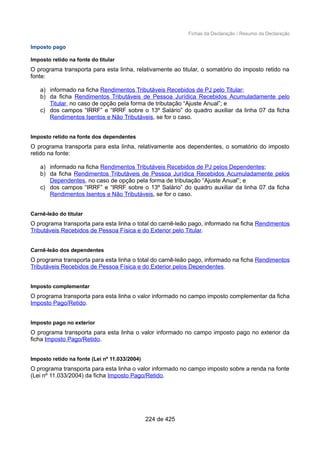 Fichas da Declaração / Resumo da Declaração
Imposto pago
Imposto retido na fonte do titular
O programa transporta para esta linha, relativamente ao titular, o somatório do imposto retido na
fonte:
a) informado na ficha Rendimentos Tributáveis Recebidos de PJ pelo Titular;
b) da ficha Rendimentos Tributáveis de Pessoa Jurídica Recebidos Acumuladamente pelo
Titular, no caso de opção pela forma de tributação “Ajuste Anual”; e
c) dos campos “IRRF” e “IRRF sobre o 13º Salário” do quadro auxiliar da linha 07 da ficha
Rendimentos Isentos e Não Tributáveis, se for o caso.
Imposto retido na fonte dos dependentes
O programa transporta para esta linha, relativamente aos dependentes, o somatório do imposto
retido na fonte:
a) informado na ficha Rendimentos Tributáveis Recebidos de PJ pelos Dependentes;
b) da ficha Rendimentos Tributáveis de Pessoa Jurídica Recebidos Acumuladamente pelos
Dependentes, no caso de opção pela forma de tributação “Ajuste Anual”; e
c) dos campos “IRRF” e “IRRF sobre o 13º Salário” do quadro auxiliar da linha 07 da ficha
Rendimentos Isentos e Não Tributáveis, se for o caso.
Carnê-leão do titular
O programa transporta para esta linha o total do carnê-leão pago, informado na ficha Rendimentos
Tributáveis Recebidos de Pessoa Física e do Exterior pelo Titular.
Carnê-leão dos dependentes
O programa transporta para esta linha o total do carnê-leão pago, informado na ficha Rendimentos
Tributáveis Recebidos de Pessoa Física e do Exterior pelos Dependentes.
Imposto complementar
O programa transporta para esta linha o valor informado no campo imposto complementar da ficha
Imposto Pago/Retido.
Imposto pago no exterior
O programa transporta para esta linha o valor informado no campo imposto pago no exterior da
ficha Imposto Pago/Retido.
Imposto retido na fonte (Lei nº 11.033/2004)
O programa transporta para esta linha o valor informado no campo imposto sobre a renda na fonte
(Lei nº 11.033/2004) da ficha Imposto Pago/Retido.
224 de 425
 