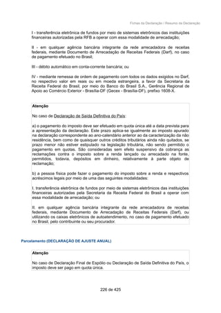 Fichas da Declaração / Resumo da Declaração
I - transferência eletrônica de fundos por meio de sistemas eletrônicos das instituições
financeiras autorizadas pela RFB a operar com essa modalidade de arrecadação;
II - em qualquer agência bancária integrante da rede arrecadadora de receitas
federais, mediante Documento de Arrecadação de Receitas Federais (Darf), no caso
de pagamento efetuado no Brasil;
III - débito automático em conta-corrente bancária; ou
IV - mediante remessa de ordem de pagamento com todos os dados exigidos no Darf,
no respectivo valor em reais ou em moeda estrangeira, a favor da Secretaria da
Receita Federal do Brasil, por meio do Banco do Brasil S.A., Gerência Regional de
Apoio ao Comércio Exterior - Brasília-DF (Gecex - Brasília-DF), prefixo 1608-X.
Atenção
No caso de Declaração de Saída Definitiva do País:
a) o pagamento do imposto deve ser efetuado em quota única até a data prevista para
a apresentação da declaração. Este prazo aplica-se igualmente ao imposto apurado
na declaração correspondente ao ano-calendário anterior ao da caracterização da não
residência, bem como de quaisquer outros créditos tributários ainda não quitados, se
prazo menor não estiver estipulado na legislação tributária, não sendo permitido o
pagamento em quotas. São consideradas sem efeito suspensivo da cobrança as
reclamações contra o imposto sobre a renda lançado ou arrecadado na fonte,
permitidos, todavia, depósitos em dinheiro, relativamente à parte objeto de
reclamação;
b) a pessoa física pode fazer o pagamento do imposto sobre a renda e respectivos
acréscimos legais por meio de uma das seguintes modalidades:
I. transferência eletrônica de fundos por meio de sistemas eletrônicos das instituições
financeiras autorizadas pela Secretaria da Receita Federal do Brasil a operar com
essa modalidade de arrecadação; ou
II. em qualquer agência bancária integrante da rede arrecadadora de receitas
federais, mediante Documento de Arrecadação de Receitas Federais (Darf), ou
utilizando os caixas eletrônicos de autoatendimento, no caso de pagamento efetuado
no Brasil, pelo contribuinte ou seu procurador.
Parcelamento (DECLARAÇÃO DE AJUSTE ANUAL)
Atenção
No caso de Declaração Final de Espólio ou Declaração de Saída Definitiva do País, o
imposto deve ser pago em quota única.
226 de 425
 