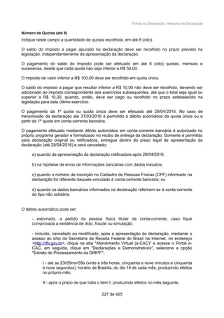 Fichas da Declaração / Resumo da Declaração
Número de Quotas (até 8)
Indique neste campo a quantidade de quotas escolhida, em até 8 (oito).
O saldo do imposto a pagar apurado na declaração deve ser recolhido no prazo previsto na
legislação, independentemente da apresentação da declaração.
O pagamento do saldo do imposto pode ser efetuado em até 8 (oito) quotas, mensais e
sucessivas, desde que cada quota não seja inferior a R$ 50,00.
O imposto de valor inferior a R$ 100,00 deve ser recolhido em quota única.
O saldo do imposto a pagar que resultar inferior a R$ 10,00 não deve ser recolhido, devendo ser
adicionado ao imposto correspondente aos exercícios subsequentes, até que o total seja igual ou
superior a R$ 10,00, quando, então, deve ser pago ou recolhido no prazo estabelecido na
legislação para este último exercício.
O pagamento da 1ª quota ou quota única deve ser efetuado até 29/04/2016. No caso de
transmissão da declaração até 31/03/2016 é permitido o débito automático da quota única ou a
partir da 1ª quota em conta-corrente bancária.
O pagamento efetuado mediante débito automático em conta-corrente bancária é autorizado no
próprio programa gerador e formalizado no recibo de entrega da declaração. Somente é permitido
para declaração original ou retificadora, entregue dentro do prazo legal de apresentação da
declaração (até 29/04/2016) e será cancelado:
a) quando da apresentação de declaração retificadora após 29/04/2016;
b) na hipótese de envio de informações bancárias com dados inexatos;
c) quando o número de inscrição no Cadastro de Pessoas Físicas (CPF) informado na
declaração for diferente daquele vinculado à conta-corrente bancária; ou
d) quando os dados bancários informados na declaração referirem-se à conta-corrente
do tipo não solidária.
O débito automático pode ser:
- estornado, a pedido da pessoa física titular da conta-corrente, caso fique
comprovada a existência de dolo, fraude ou simulação;
- incluído, cancelado ou modificado, após a apresentação da declaração, mediante o
acesso ao sítio da Secretaria da Receita Federal do Brasil na Internet, no endereço
<http://rfb.gov.br>, clique na aba "Atendimento Virtual (e-CAC)" e acesse o Portal e-
CAC, em seguida, clique em "Declarações e Demonstrativos", selecione a opção
"Extrato do Processamento da DIRPF":
I - até as 23h59min59s (vinte e três horas, cinquenta e nove minutos e cinquenta
e nove segundos), horário de Brasília, do dia 14 de cada mês, produzindo efeitos
no próprio mês;
II - após o prazo de que trata o item I, produzindo efeitos no mês seguinte.
227 de 425
 