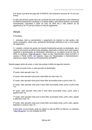 Fichas da Declaração / Resumo da Declaração
A 2ª quota, que deve ser paga até 31/05/2016, tem acréscimo de juros de 1% (um por
cento).
O valor das demais quotas deve ser acrescido de juros equivalentes à taxa referencial
do Sistema Especial de Liquidação e Custódia (Selic), para títulos federais, acumulada
mensalmente, calculados a partir de maio de 2016 até o mês anterior ao do
pagamento e de 1% (um por cento) no mês do pagamento.
Atenção
É facultado:
I - antecipar, total ou parcialmente, o pagamento do imposto ou das quotas, não
sendo necessário, nesse caso, apresentar declaração retificadora com a nova opção
de pagamento;
II – ampliar o número de quotas do imposto inicialmente previsto na declaração, até a
data de vencimento da última quota desejada, observado o máximo de 8 (oito) quotas,
mediante a apresentação de declaração retificadora ou na página inicial do sítio da
RFB, no endereço <http://rfb.gov.br>, clique na aba "Atendimento Virtual (e-CAC)" e
acesse o Portal e-CAC, em seguida, clique em "Declarações e Demonstrativos",
selecione a opção "Extrato do Processamento da DIRPF".
Quando pagas dentro do prazo, o valor das quotas é obtido da seguinte maneira:
1ª quota ou quota única: o valor apurado na declaração;
2ª quota: valor apurado mais 1%;
3ª quota: valor apurado mais juros à taxa Selic de maio mais 1%;
4ª quota: valor apurado mais juros à taxa Selic acumulada (maio e junho) mais 1%;
5ª quota: valor apurado mais juros à taxa Selic acumulada (maio, junho e julho) mais
1%;
6ª quota: valor apurado mais juros à taxa Selic acumulada (maio, junho, julho e
agosto) mais 1%;
7ª quota: valor apurado mais juros à taxa Selic acumulada (maio, junho, julho, agosto
e setembro) mais 1%;
8ª quota: valor apurado mais juros à taxa Selic acumulada (maio, junho, julho, agosto,
setembro e outubro) mais 1%.
A taxa Selic, já acumulada, pode ser obtida no sítio da RFB na Internet, no endereço
<http://rfb.gov.br> ou nas unidades da RFB.
228 de 425
 