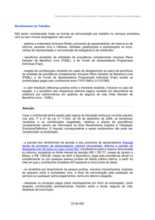 Rendimentos Tributáveis na Declaração / Rendimentos Tributáveis na Declaração
Rendimentos do Trabalho
São assim consideradas todas as formas de remuneração por trabalho ou serviços prestados,
com ou sem vínculo empregatício, tais como:
- salários e ordenados (inclusive férias), proventos de aposentadoria, de reserva ou de
reforma, pensões civis e militares, retiradas, gratificações e participações no lucro,
verbas de representação e remuneração de estagiários e de residentes;
- benefícios recebidos de entidades de previdência complementar inclusive Plano
Gerador de Benefício Livre (PGBL), e de Fundo de Aposentadoria Programada
Individual (Fapi);
- resgate de contribuições recebido em razão de desligamento do plano de benefícios
de entidade de previdência complementar inclusive Plano Gerador de Benefício Livre
(PGBL), e de Fundo de Aposentadoria Programada Individual (Fapi) exceto as
contribuições pagas pelo contribuinte entre 1º/01/1989 e 31/12/1995;
- o valor tributável (diferença positiva entre o montante recebido, inclusive no caso de
resgate, e o somatório dos respectivos prêmios pagos) recebido em decorrência de
cobertura por sobrevivência em apólices de seguros de vida (Vida Gerador de
Benefício Livre – VGBL).
Atenção:
Caso o contribuinte tenha optado pelo regime de tributação exclusiva na fonte previsto
nos arts. 1º e 2º da Lei nº 11.053, de 29 de dezembro de 2004, os benefícios
recebidos e as contribuições resgatadas, relativos a planos de previdência
complementar devem ser informados na ficha Rendimentos Sujeitos à Tributação
Exclusiva/Definitiva. O imposto correspondente a esses rendimentos não pode ser
compensado na declaração.
- a parcela dos rendimentos de pensão e dos proventos de aposentadoria (Parcela
isenta de proventos de aposentadoria, reserva remunerada, reforma e pensão de
declarante com 65 anos ou mais (Linha 06)), transferência para a reserva remunerada
ou reforma, excedente ao limite mensal de isenção (R$ 1.787,77, meses de Janeiro a
Março; e R$ 1.903,98, meses de Abril a Dezembro), paga pela previdência oficial ou
complementar ou por qualquer pessoa jurídica de direito público interno, a partir do
mês em que o contribuinte completou 65 (sessenta e cinco) anos de idade;
- os recebidos por titular/sócios de pessoa jurídica, inclusive microempresa, empresa
de pequeno porte e sociedades civis, a título de remuneração pela prestação de
serviços ou quaisquer outros pagamentos, como pro labore e aluguéis;
- despesas ou encargos pagos pelos empregadores em favor do empregado, como
aluguéis, contribuições previdenciárias, imposto sobre a renda, seguros de vida,
despesas de locomoção;
23 de 425
 