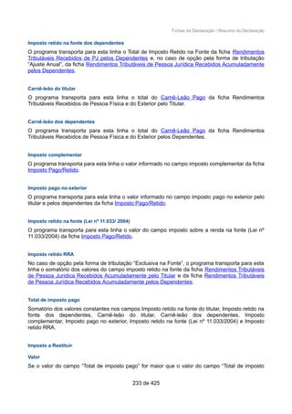Fichas da Declaração / Resumo da Declaração
Imposto retido na fonte dos dependentes
O programa transporta para esta linha o Total de Imposto Retido na Fonte da ficha Rendimentos
Tributáveis Recebidos de PJ pelos Dependentes e, no caso de opção pela forma de tributação
“Ajuste Anual”, da ficha Rendimentos Tributáveis de Pessoa Jurídica Recebidos Acumuladamente
pelos Dependentes.
Carnê-leão do titular
O programa transporta para esta linha o total do Carnê-Leão Pago da ficha Rendimentos
Tributáveis Recebidos de Pessoa Física e do Exterior pelo Titular.
Carnê-leão dos dependentes
O programa transporta para esta linha o total do Carnê-Leão Pago da ficha Rendimentos
Tributáveis Recebidos de Pessoa Física e do Exterior pelos Dependentes.
Imposto complementar
O programa transporta para esta linha o valor informado no campo imposto complementar da ficha
Imposto Pago/Retido.
Imposto pago no exterior
O programa transporta para esta linha o valor informado no campo imposto pago no exterior pelo
titular e pelos dependentes da ficha Imposto Pago/Retido.
Imposto retido na fonte (Lei nº 11.033/ 2004)
O programa transporta para esta linha o valor do campo imposto sobre a renda na fonte (Lei nº
11.033/2004) da ficha Imposto Pago/Retido.
Imposto retido RRA
No caso de opção pela forma de tributação “Exclusiva na Fonte”, o programa transporta para esta
linha o somatório dos valores do campo imposto retido na fonte da ficha Rendimentos Tributáveis
de Pessoa Jurídica Recebidos Acumuladamente pelo Titular e da ficha Rendimentos Tributáveis
de Pessoa Jurídica Recebidos Acumuladamente pelos Dependentes.
Total de imposto pago
Somatório dos valores constantes nos campos Imposto retido na fonte do titular, Imposto retido na
fonte dos dependentes, Carnê-leão do titular, Carnê-leão dos dependentes, Imposto
complementar, Imposto pago no exterior, Imposto retido na fonte (Lei nº 11.033/2004) e Imposto
retido RRA.
Imposto a Restituir
Valor
Se o valor do campo “Total de imposto pago” for maior que o valor do campo “Total de imposto
233 de 425
 