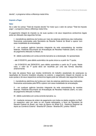 Fichas da Declaração / Resumo da Declaração
devido”, o programa indica a diferença nesta linha.
Imposto a Pagar
Valor
Se o valor do campo “Total de imposto devido” for maior que o valor do campo “Total de imposto
pago”, o programa indica a diferença nesta linha.
O pagamento integral do imposto ou de suas quotas e de seus respectivos acréscimos legais
pode ser efetuado das seguintes formas:
I - transferência eletrônica de fundos por meio de sistemas eletrônicos das instituições
financeiras autorizadas pela Secretaria da Receita Federal do Brasil a operar com
essa modalidade de arrecadação;
II - em qualquer agência bancária integrante da rede arrecadadora de receitas
federais, mediante Documento de Arrecadação de Receitas Federais (Darf), no caso
de pagamento efetuado no Brasil; ou
III - débito automático em conta-corrente bancária se a declaração for apresentada:
- até 31/03/2016, para débito automático da quota única ou a partir da 1ª quota;
- de 01/04/2016 até 29/04/2016, para débito automático a partir da 2ª quota. Neste
caso, o valor da 1ª quota deve ser recolhida por uma das formas descritas
anteriormente.
No caso de pessoa física que receba rendimento do trabalho assalariado de autarquias ou
repartições do Governo brasileiro situadas no exterior, o pagamento integral do imposto ou de
suas quotas e de seus respectivos acréscimos legais pode ser efetuado das seguintes formas:
I - transferência eletrônica de fundos por meio de sistemas eletrônicos das instituições
financeiras autorizadas pela RFB a operar com essa modalidade de arrecadação;
II - em qualquer agência bancária integrante da rede arrecadadora de receitas
federais, mediante Documento de Arrecadação de Receitas Federais (Darf), no caso
de pagamento efetuado no Brasil;
III - débito automático em conta-corrente bancária; ou
IV - mediante remessa de ordem de pagamento com todos os dados exigidos no Darf,
no respectivo valor em reais ou em moeda estrangeira, a favor da Secretaria da
Receita Federal do Brasil, por meio do Banco do Brasil S.A., Gerência Regional de
Apoio ao Comércio Exterior - Brasília-DF (Gecex - Brasília-DF), prefixo 1608-X.
234 de 425
 
