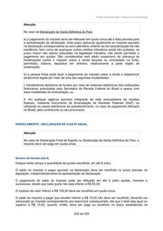 Fichas da Declaração / Resumo da Declaração
Atenção
No caso de Declaração de Saída Definitiva do País:
a) o pagamento do imposto deve ser efetuado em quota única até a data prevista para
a apresentação da declaração. Este prazo aplica-se igualmente ao imposto apurado
na declaração correspondente ao ano-calendário anterior ao da caracterização da não
residência, bem como de quaisquer outros créditos tributários ainda não quitados, se
prazo menor não estiver estipulado na legislação tributária, não sendo permitido o
pagamento em quotas. São consideradas sem efeito suspensivo da cobrança as
reclamações contra o imposto sobre a renda lançado ou arrecadado na fonte,
permitidos, todavia, depósitos em dinheiro, relativamente à parte objeto de
reclamação;
b) a pessoa física pode fazer o pagamento do imposto sobre a renda e respectivos
acréscimos legais por meio de uma das seguintes modalidades:
I. transferência eletrônica de fundos por meio de sistemas eletrônicos das instituições
financeiras autorizadas pela Secretaria da Receita Federal do Brasil a operar com
essa modalidade de arrecadação; ou
II. em qualquer agência bancária integrante da rede arrecadadora de receitas
federais, mediante Documento de Arrecadação de Receitas Federais (Darf), ou
utilizando os caixas eletrônicos de autoatendimento, no caso de pagamento efetuado
no Brasil, pelo contribuinte ou seu procurador.
PARCELAMENTO – DECLARAÇÃO DE AJUSTE ANUAL
Atenção
No caso de Declaração Final de Espólio ou Declaração de Saída Definitiva do País, o
imposto deve ser pago em quota única.
Número de Quotas (até 8)
Indique neste campo a quantidade de quotas escolhida, em até 8 (oito).
O saldo do imposto a pagar apurado na declaração deve ser recolhido no prazo previsto na
legislação, independentemente da apresentação da declaração.
O pagamento do saldo do imposto pode ser efetuado em até 8 (oito) quotas, mensais e
sucessivas, desde que cada quota não seja inferior a R$ 50,00.
O imposto de valor inferior a R$ 100,00 deve ser recolhido em quota única.
O saldo do imposto a pagar que resultar inferior a R$ 10,00 não deve ser recolhido, devendo ser
adicionado ao imposto correspondente aos exercícios subsequentes, até que o total seja igual ou
superior a R$ 10,00, quando, então, deve ser pago ou recolhido no prazo estabelecido na
235 de 425
 