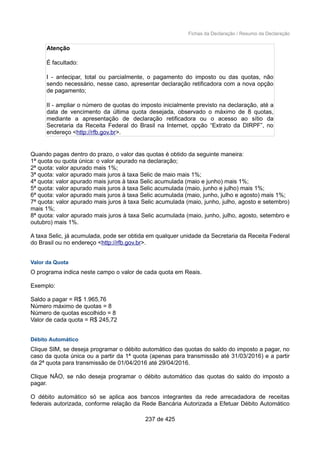 Fichas da Declaração / Resumo da Declaração
Atenção
É facultado:
I - antecipar, total ou parcialmente, o pagamento do imposto ou das quotas, não
sendo necessário, nesse caso, apresentar declaração retificadora com a nova opção
de pagamento;
II - ampliar o número de quotas do imposto inicialmente previsto na declaração, até a
data de vencimento da última quota desejada, observado o máximo de 8 quotas,
mediante a apresentação de declaração retificadora ou o acesso ao sítio da
Secretaria da Receita Federal do Brasil na Internet, opção “Extrato da DIRPF”, no
endereço <http://rfb.gov.br>.
Quando pagas dentro do prazo, o valor das quotas é obtido da seguinte maneira:
1ª quota ou quota única: o valor apurado na declaração;
2ª quota: valor apurado mais 1%;
3ª quota: valor apurado mais juros à taxa Selic de maio mais 1%;
4ª quota: valor apurado mais juros à taxa Selic acumulada (maio e junho) mais 1%;
5ª quota: valor apurado mais juros à taxa Selic acumulada (maio, junho e julho) mais 1%;
6ª quota: valor apurado mais juros à taxa Selic acumulada (maio, junho, julho e agosto) mais 1%;
7ª quota: valor apurado mais juros à taxa Selic acumulada (maio, junho, julho, agosto e setembro)
mais 1%;
8ª quota: valor apurado mais juros à taxa Selic acumulada (maio, junho, julho, agosto, setembro e
outubro) mais 1%.
A taxa Selic, já acumulada, pode ser obtida em qualquer unidade da Secretaria da Receita Federal
do Brasil ou no endereço <http://rfb.gov.br>.
Valor da Quota
O programa indica neste campo o valor de cada quota em Reais.
Exemplo:
Saldo a pagar = R$ 1.965,76
Número máximo de quotas = 8
Número de quotas escolhido = 8
Valor de cada quota = R$ 245,72
Débito Automático
Clique SIM, se deseja programar o débito automático das quotas do saldo do imposto a pagar, no
caso da quota única ou a partir da 1ª quota (apenas para transmissão até 31/03/2016) e a partir
da 2ª quota para transmissão de 01/04/2016 até 29/04/2016.
Clique NÃO, se não deseja programar o débito automático das quotas do saldo do imposto a
pagar.
O débito automático só se aplica aos bancos integrantes da rede arrecadadora de receitas
federais autorizada, conforme relação da Rede Bancária Autorizada a Efetuar Débito Automático
237 de 425
 