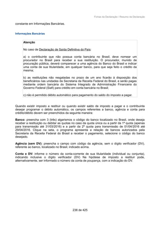 Fichas da Declaração / Resumo da Declaração
constante em Informações Bancárias.
Informações Bancárias
Atenção
No caso de Declaração de Saída Definitiva do País:
a) o contribuinte que não possua conta bancária no Brasil, deve nomear um
procurador no Brasil para receber a sua restituição. O procurador, munido de
procuração pública, deverá comparecer a uma agência do Banco do Brasil e indicar
uma conta de sua titularidade, em qualquer banco, para que seja feito o crédito da
mesma;
b) as restituições não resgatadas no prazo de um ano ficarão à disposição dos
beneficiários nas unidades da Secretaria da Receita Federal do Brasil, e serão pagas
mediante ordem bancária do Sistema Integrado de Administração Financeira do
Governo Federal (Siafi) para crédito em conta bancária no Brasil;
c) não é permitido débito automático para pagamento do saldo do imposto a pagar.
Quando existir imposto a restituir ou quando existir saldo de imposto a pagar e o contribuinte
desejar programar o débito automático, os campos referentes a banco, agência e conta para
crédito/débito devem ser preenchidos da seguinte maneira:
Banco: preencha com 3 (três) algarismos o código do banco localizado no Brasil, onde deseja
receber a restituição ou debitar as quotas no caso da quota única ou a partir da 1ª quota (apenas
para transmissão até 31/03/2016) e a partir da 2ª quota para transmissão de 01/04/2016 até
29/04/2016. Clique na seta, o programa apresenta a relação de bancos autorizados pela
Secretaria da Receita Federal do Brasil a receber o pagamento, selecione o código do banco
desejado.
Agência (sem DV): preencha o campo com código da agência, sem o dígito verificador (DV),
referente ao banco, localizado no Brasil, indicado acima.
Conta e DV: informe o número da conta-corrente de sua titularidade (individual ou conjunta),
indicando inclusive o dígito verificador (DV) Na hipótese de imposto a restituir pode,
alternativamente, ser informado o número da conta de poupança, com a indicação do DV.
238 de 425
 