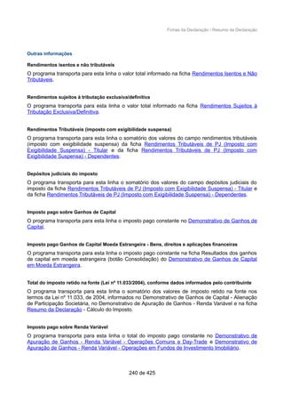 Fichas da Declaração / Resumo da Declaração
Outras informações
Rendimentos isentos e não tributáveis
O programa transporta para esta linha o valor total informado na ficha Rendimentos Isentos e Não
Tributáveis.
Rendimentos sujeitos à tributação exclusiva/definitiva
O programa transporta para esta linha o valor total informado na ficha Rendimentos Sujeitos à
Tributação Exclusiva/Definitiva.
Rendimentos Tributáveis (imposto com exigibilidade suspensa)
O programa transporta para esta linha o somatório dos valores do campo rendimentos tributáveis
(imposto com exigibilidade suspensa) da ficha Rendimentos Tributáveis de PJ (Imposto com
Exigibilidade Suspensa) - Titular e da ficha Rendimentos Tributáveis de PJ (Imposto com
Exigibilidade Suspensa) - Dependentes.
Depósitos judiciais do imposto
O programa transporta para esta linha o somatório dos valores do campo depósitos judiciais do
imposto da ficha Rendimentos Tributáveis de PJ (Imposto com Exigibilidade Suspensa) - Titular e
da ficha Rendimentos Tributáveis de PJ (Imposto com Exigibilidade Suspensa) - Dependentes.
Imposto pago sobre Ganhos de Capital
O programa transporta para esta linha o imposto pago constante no Demonstrativo de Ganhos de
Capital.
Imposto pago Ganhos de Capital Moeda Estrangeira - Bens, direitos e aplicações financeiras
O programa transporta para esta linha o imposto pago constante na ficha Resultados dos ganhos
de capital em moeda estrangeira (botão Consolidação) do Demonstrativo de Ganhos de Capital
em Moeda Estrangeira.
Total do imposto retido na fonte (Lei nº 11.033/2004), conforme dados informados pelo contribuinte
O programa transporta para esta linha o somatório dos valores de imposto retido na fonte nos
termos da Lei nº 11.033, de 2004, informados no Demonstrativo de Ganhos de Capital - Alienação
de Participação Societária, no Demonstrativo de Apuração de Ganhos - Renda Variável e na ficha
Resumo da Declaração - Cálculo do Imposto.
Imposto pago sobre Renda Variável
O programa transporta para esta linha o total do imposto pago constante no Demonstrativo de
Apuração de Ganhos - Renda Variável - Operações Comuns e Day-Trade e Demonstrativo de
Apuração de Ganhos - Renda Variável - Operações em Fundos de Investimento Imobiliário.
240 de 425
 