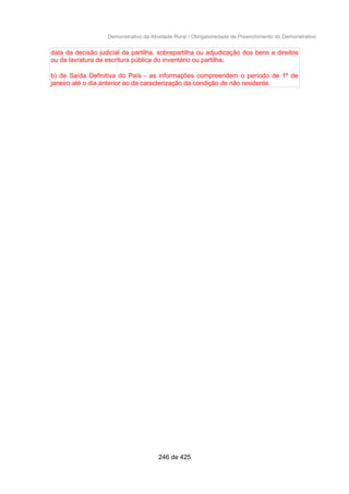 Demonstrativo da Atividade Rural / Obrigatoriedade de Preenchimento do Demonstrativo
data da decisão judicial da partilha, sobrepartilha ou adjudicação dos bens e direitos
ou da lavratura da escritura pública do inventário ou partilha;
b) de Saída Definitiva do País - as informações compreendem o período de 1º de
janeiro até o dia anterior ao da caracterização da condição de não residente.
246 de 425
 