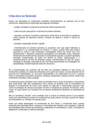 Demonstrativo da Atividade Rural / O Que deve ser Declarado
O Que deve ser Declarado
Devem ser declarados os rendimentos recebidos individualmente, em parceria rural ou em
condomínio, relativamente à exploração das seguintes atividades:
- criação, recriação ou engorda de animais de médio e grande porte;
- cultura do solo, seja qual for a natureza do produto cultivado;
- apicultura, avicultura, cunicultura, piscicultura, sericicultura, suinocultura ou quaisquer
outras culturas de pequenos animais, inclusive da captura e venda in natura do
pescado;
- extração e exploração animal e vegetal;
- transformação de produtos agrícolas ou pecuários, sem que sejam alteradas a
composição e as características do produto in natura, quando feita pelo próprio
agricultor ou criador e seus familiares e empregados, dentro do imóvel rural, com
equipamentos e utensílios usualmente empregados nas atividades rurais, utilizando
exclusivamente matéria-prima produzida na propriedade agrícola ou pastoril explorada
(exemplo: transformação de grãos em farinha ou farelo; pasteurização e o
acondicionamento do leite de produção própria, transformação do leite em queijo,
manteiga ou requeijão; produção de suco de frutas acondicionado em embalagem de
apresentação; transformação de frutas em doces etc.).
Se a transformação dos produtos não for feita nas condições referidas no item acima, os
rendimentos auferidos na venda são tributados como ganho de capital, se esta atividade não for
exercida com habitualidade, ou, se houver habitualidade e fim especulativo de lucro, a pessoa
física é considerada empresário (empresa individual) equiparado à pessoa jurídica, sendo seus
rendimentos tributados nessa condição.
O contribuinte deve considerar como receita da atividade rural a venda de produtos e subprodutos
dela decorrentes. Não são consideradas como receita da atividade rural as provenientes do
aluguel ou arrendamento de imóvel rural, pastos ou máquinas e instrumentos agrícolas, bem
como da prestação de serviços de preparo da terra e transporte de produtos de terceiros, entre
outras, as quais devem ser incluídas com os demais rendimentos tributáveis na declaração de
ajuste.
Não se caracteriza, também, como atividade rural a compra de rebanho bovino e sua posterior
venda com permanência em poder do contribuinte em prazo inferior a 52 dias, quando em regime
de confinamento, ou 138 dias nos demais casos.
Ainda que esteja desobrigado da escrituração do livro Caixa, o contribuinte deve, quando
solicitado pela autoridade fiscal, comprovar a veracidade das receitas e das despesas, mediante
documentação hábil e idônea que identifique o adquirente ou o beneficiário, o valor, a condição de
pagamento, a descrição e a data da operação.
247 de 425
 