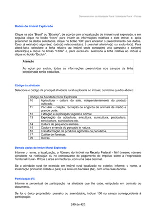 Demonstrativo da Atividade Rural / Atividade Rural - Fichas
Dados do Imóvel Explorado
Clique na aba “Brasil” ou “Exterior”, de acordo com a localização do imóvel rural explorado, e em
seguida clique no botão “Novo” para inserir as informações relativas a este imóvel e, após
preencher os dados solicitados, clique no botão “OK” para encerrar o preenchimento dos dados.
Caso já exista(m) algum(ns) dado(s) relacionado(s), é possível alterá-lo(s) ou excluí-lo(s). Para
alterá-lo(s), selecione a linha relativa ao imóvel onde consta(m) o(s) campo(s) a ser(em)
alterado(s) e clique no botão “Editar” e, para excluí-los, selecione a linha relativa ao imóvel e
clique no botão “Excluir”.
Atenção
Ao optar por excluir, todas as informações preenchidas nos campos da linha
selecionada serão excluídas.
Código da atividade
Selecione o código da principal atividade rural explorada no imóvel, conforme quadro abaixo:
Código da Atividade Rural Explorada
10 Agricultura - cultura do solo, independentemente do produto
cultivado.
11 Pecuária - criação, recriação ou engorda de animais de médio e
grande porte.
12 Extração e exploração vegetal e animal.
13 Exploração da apicultura, avicultura, cunicultura, piscicultura,
sericicultura, suinocultura etc.
14 Cultura de pequenos animais.
15 Captura e venda do pescado in natura.
16 Transformação de produtos agrícolas ou pecuários.
17 Cultivo de florestas.
99 Outras.
Demais dados do Imóvel Rural Explorado
Informe o nome, a localização, o Número do Imóvel na Receita Federal - Nirf (mesmo número
constante na notificação ou no comprovante de pagamento do Imposto sobre a Propriedade
Territorial Rural - ITR) e a área em hectares, com uma casa decimal.
Se a atividade rural for exercida em imóvel rural localizado no exterior, informe: o nome, a
localização (incluindo cidade e país) e a área em hectares (ha), com uma casa decimal.
Participação (%)
Informe o percentual de participação na atividade que lhe cabe, estipulada em contrato ou
documento.
Se for o único proprietário, posseiro ou arrendatário, indicar 100 no campo correspondente à
participação.
249 de 425
 